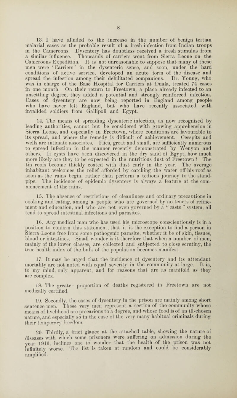 13. I have alluded to the increase in the number of benign tertian malarial cases as the probable result of a fresh infection from Indian troops in the Cameroons. Dysentery has doubtless received a fresh stimulus from a similar influence. Thousands of carriers went from Sierra Leone on the Cameroons Expedition. It is not unreasonable to suppose that many of these men were ‘ Carriers ’ in the dysenteric sense, and soon, under the hard conditions of active service, developed an acute form of the disease and spread the infection among their debilitated companions. Dr. Young, who was in charge of the Base Hospital for Carriers at Duala, treated 74 cases in one month. On their return to Freetown, a place already infected to an unsettling degree, they added a potential and strongly reinforced infection. Cases of dysentery are now being reported in England among people who have never left England, but who have recently associated with invalided soldiers from Gallipoli and Egypt. 14. The means of spreading dysenteric infection, as now recognised by leading authorities, cannot but be considered with growing apprehension in Sierra Leone, and especially in Freetown, where conditions are favourable to its spread, and where the remedy is difficult of achievement. Cesspits and wells are intimate associates. Flies, great and small, are sufficiently numerous to spread infection in the manner recently demonstrated by Wenyon and others. If cysts have been discovered in the dry sand of Egypt, how much more likely are they to be expected in the nutritious dust of Freetown ? The tin roofs become thickly coated with dust early in the year. The average inhabitant welcomes the relief afforded by catching the water off his roof as soon as the rains begin, rather than perform a tedious journey to the stand¬ pipe. The incidence of epidemic dysentery is always a feature at the com¬ mencement of the rains. 15. The absence of restrictions of cleanliness and ordinary precautions in cooking and eating, among a people who are governed by no tenets of refine¬ ment and education, and who are not even governed by a “caste ” system, all tend to spread intestinal infections and parasites. 16. Any medical man who has used his microscope conscientiously is in a position to confirm this statement, that it is the exception to find a person in Sierra Leone free from some pathogenic parasite, whether it be of skin, tissues, blood or intestines. Small wonder is it therefore that when a number of men, mainly of the lower classes, are collected and subjected to close scrutiny, the true health index of the bulk of the population becomes manifest. 17. It may be urged that the incidence of dysentery and its attendant mortality are not noted with equal severity in the community at large. It is, to my mind, only apparent, and for reasons that are as manifold as they are complex. 18. The greater proportion of deaths registered in Freetown are not medically certified. 19. Secondly, the cases of dysentery in the prison are mainly among short sentence men. These very men represent a section of the community whose means of livelihood are precarious to a degree, and whose food is of an ill-chosen nature, and especially so in the case of the very many habitual criminals during their temporary freedom. 20. Thirdly, a brief glance at the attached table, showing the nature of diseases with which some prisoners were suffering on admission during the year 1916, inclines one to wonder that the health of the prison was not infinitely worse. The list is taken at random and could be considerably amplified.