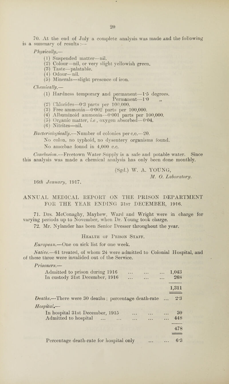 70. At the end of July a complete analysis was made and the following is a summary of results :— «/ Physically.— (1) Suspended matter—nil. (2) Colour—nil, or very slight yellowish green. (3) Taste—palatable. (4) Odour—nil. (5) Minerals—slight presence of iron. Chemically.— (1) Hardness temporary and permanent—1*5 degrees. Permanent—1*0 „ (2) Chlorides—0*8 parts per 100,000. (3) Free ammonia—0 002 parts per 100,000. (4) Albuminoid ammonia—0*001 parts per 100,000. (5) (Organic matter, i.e , oxygen absorbed—0*04. (6) Nitrites—nil. Bacteriologically.—Number of colonies perc.c.—20. No colon, no typhoid, no dysentery organisms found. No amoebae found in 4,000 c.c. Conclusion.—Freetown Water Supply is a safe and potable water. Since this analysis was made a chemical analysis has only been done monthly. (Sgd.) W. A. YOUNG, M. O. Laboratory. 1 §th January, 1917. ANNUAL MEDICAL REPORT ON THE PRISON DEPARTMENT FOR THE YEAR ENDING 31st DECEMBER, 1916. 71. Drs. McConaghy, Mayhew, Ward and Wright were in charge for varying periods up to November, when Dr. Young took charge. 72. Mr. Nylander has been Senior Dresser throughout the year. Health of Prison Staff. European.—One on sick list for one week. Native.—61 treated, of whom 24 were admitted to Colonial Hospital, and of these tiiree were invalided out of the Service. Prisoners.— Admitted to prison during 1916 ... ... ... 1,043 In custody 31st December, 1916 ... ... ... 268 1,311 Deaths.—There were 30 deaths ; percentage death-rate ... 2*3 Hospital.— In hospital 31st December, 1915 ... ... ... 30 Admitted to hospital ... ... ... ... ... 448 478 Percentage death-rate for hospital only ... ... 6*3