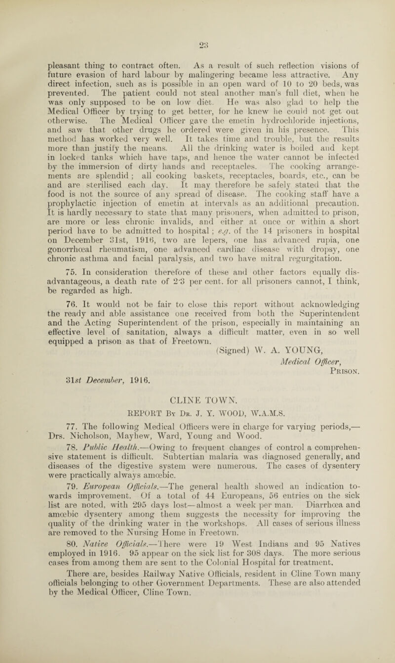pleasant thing to contract often. As a result of such reflection visions of future evasion of hard labour by malingering became less attractive. Any direct infection, such as is possible in an open ward of 10 to 20 beds, was prevented. The patient could not steal another man’s full diet, when he was only supposed to be on low diet. He was also glad to help the Medical Officer by trying to get better, for he knew he could not get out otherwise. The Medical Officer gave the emetin hydrochloride injections, and saw that other drugs he ordered were given in his presence. This method has worked very well. It takes time and trouble, but the results more than justify the means. All the drinking water is boiled and kept in locked tanks which have taps, and hence the water cannot be infected by the immersion of dirty hands and receptacles. The cooking arrange¬ ments are splendid ; all cooking baskets, receptacles, boards, etc., can be and are sterilised each day. It may therefore be safely stated that the food is not the source of any spread of disease. The cooking staff' have a prophylactic injection of emetin at intervals as an additional precaution. It is hardly necessary to state that many prisoners, when admitted to prison, are more or less chronic invalids, and either at once or within a short period have to be admitted to hospital ; e.g. of the 14 prisoners in hospital on December 31st, 191b, two are lepers, one has advanced rupia, one gonorrhoeal rheumatism, one advanced cardiac disease with dropsy, one chronic asthma and facial paralysis, and two have mitral regurgitation. 75. In consideration therefore of these and other factors equally dis¬ advantageous, a death rate of 2 3 per cent, for all prisoners cannot, I think, be regarded as high. 76. It would not be fair to close this report without acknowledging the ready and able assistance one received from both the Superintendent and the Acting Superintendent of the prison, especially in maintaining an effective level of sanitation, always a difficult matter, even in so well equipped a prison as that of Freetown. (Signed) W. A. YOUNG, Medical Officer, Prison. 31 st December, 1916. CLINE TOWN. REPORT By Dr. J. Y. WOOD, W.A.M.S. 77. The following Medical Officers were in charge for varying periods,— Drs. Nicholson, Mayhew, Ward, Young and Wood. 78. Public Health.—Owing to frequent changes of control a comprehen¬ sive statement is difficult. Subtertian malaria was diagnosed generally, and diseases of the digestive system were numerous. The cases of dysentery were practically always amoebic. 79. European Officials.—The general health showed an indication to¬ wards improvement. Of a total of 44 Europeans, 56 entries on the sick list are noted, with 295 days lost—almost a week per man. Diarrhoea and amoebic dysentery among them suggests the necessity for improving the quality of the drinking water in the workshops. All cases of serious illness are removed to the Nursing Home in Freetown. 80. Native Officials.—'there were 19 West Indians and 95 Natives employed in 1916. 95 appear on the sick list for 308 days. The more serious cases from among them are sent to the Colonial Hospital for treatment. There are, besides Railway Native Officials, resident in Cline Town many officials belonging to other Government Departments. These are also attended by the Medical Officer, Cline Town.