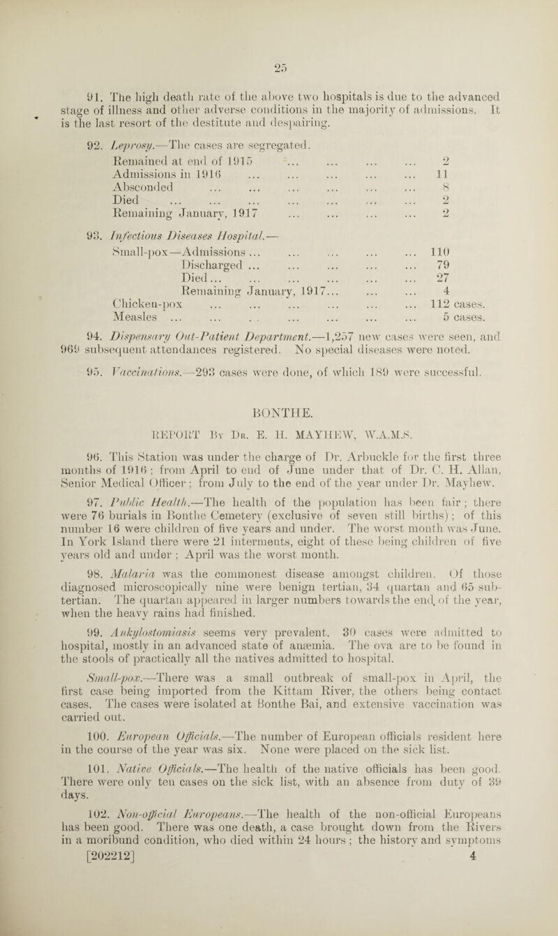 91. Tiie high death rate of the above two hospitals is due to the advanced stage of illness and other adverse conditions in the majority of admissions. It is the last resort of the destitute and despairing. 92. Leprosy.-—The cases are segregated. Remained at end of 1915 ... ... ... ... 2 Admissions in 1916 ... ... ... ... ... 11 Absconded ... ... ... ... ... ... 8 Died ... ... ... ... ... ... ... 2 Remaining January, 1917 ... ... ... ... 2 99. Infectious Diseases Hospital.— Small-pox—Admissions... ... ... ... ... 110 Discharged ... ... ... ... ... 79 Died... ... ... ... ... ... 27 Remaining January, 1917... ... ... 4 Chicken-pox ... ... ... ... ... ... 112 cases. Measles ... ... . . ... ... ... ... 5 cases. 94. Dispensary (Jut-Patient Department.—1,257 new cases were seen, and 969 subsequent attendances registered. No special diseases were noted. 95. Vaccinations.—293 cases were done, of which 189 were successful. BONTHE. REPORT By Dr. E. H. MAYHEW, W.A.M.S. 96. This Station was under the charge of Dr. Arbuckle for the first three months of 1916 ; from April to end of June under that of Dr. C. H. Allan, Senior Medical Officer; from July to the end of the vear under Dr. Mayliew. 97. Public Health.—The health of the population has been fair; there were 76 burials in Bontlie Cemetery (exclusive of seven still births); of this number 16 were children of five years and under. The worst month was June. In York Island there were 21 interments, eight of these being children of five years old and under ; April was the worst month. 98. Malaria was the commonest disease amongst children. Of those diagnosed microscopically nine were benign tertian, 34 quartan and 65 sub¬ tertian. The quartan appeared in larger numbers towards the end. of the year, when the heavy rains had finished. 99. Ankylostomiasis seems very prevalent. 30 cases were admitted to hospital, mostly in an advanced state of anaemia. The ova are to be found in the stools of practically all the natives admitted to hospital. Small-pox.—There was a small outbreak of small-pox in April, the first case being imported from the Kittam River, the others being contact cases. The cases were isolated at Bonthe Bai, and extensive vaccination was carried out. 100. European Officials.—The number of European officials resident here in the course of the year was six. None were placed on the sick list. 101. Native Officials.—The health of the native officials has been good. There were only ten cases on the sick list, with an absence from duty of 39 days. 102. Non-official Europeans.—The health of the non-official Europeans has been good. There was one death, a case brought down from the Rivers in a moribund condition, who died within 24 hours ; the history and symptoms [202212] 4
