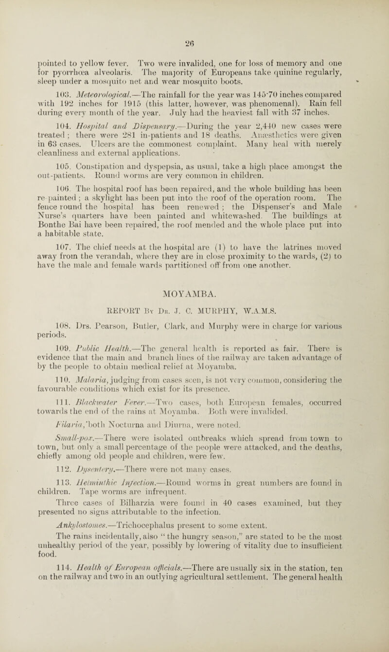 ‘26 pointed to yellow fever. Two were invalided, one for loss of memory and one for pyorrhoea alveolaris. The majority of Europeans take quinine regularly, sleep under a mosquito net and wear mosquito boots. 103. Meteorological.—The rainfall for the year was 145*70 inches compared with 19*2 inches for 1915 (this latter, however, was phenomenal). Rain fell during every month of the year. July had the heaviest fall with 37 inches. 104. Hospital and Dispensary.—During the year 2,440 new cases were treated ; there were 281 in-patients and 18 deaths. Anaesthetics were given in 63 cases. Ulcers are the commonest complaint. Many heal with merely cleanliness and external applications. 105. Constipation and dyspepsia, as usual, take a high place amongst the out-patients. Round worms are very common in children. 106. The hospital roof has been repaired, and the whole building has been re painted; a skylight has been put into the roof of the operation room. The fence round the hospital has been renewed ; the Dispenser’s and Male Nurse’s quarters have been painted and whitewashed. The buildings at Bontlie Bai have been repaired, the roof mended and the whole place put into a habitable state. 107. The chief needs at the hospital are (1) to have the latrines moved away from the verandah, where they are in close proximity to the wards, (2) to have the male and female wards partitioned off from one another. MOYAMBA. REPORT By Dr. J. C. MURPHY, W.A.M.S. 108. Drs. Pearson, Butler, Clark, and Murphy were in charge for various periods. 109. Public Health.—The general health is reported as fair. There is evidence that the main and branch lines of the railway are taken advantage of by the people to obtain medical relief at Moyamba. 110. Malaria, judging from cases seen, is not very common, considering the favourable conditions which exist for its presence. 111. Blackwater Fever.—Two cases, both European females, occurred towards the end of the rains at Moyamba. Both were invalided. 4/ Filaria,‘hot\\ Nocturna and Diurna, were noted. Small-pox.-—There were isolated outbreaks which spread from town to town, but only a small percentage of the people were attacked, and the deaths, chiefly among old people and children, were few. 112. Dysentery. —There were not manv cases. •7 *7 «, 113. Helminthic Injection.—Round worms in great numbers are found in children. Tape worms are infrequent. Three cases of Bilharzia were found in 40 cases examined, but they presented no signs attributable to the infection. Ankylostomes.—Trichocephalus present to some extent. The rains incidentally,also “the hungry season,” are stated to be the most unhealthy period of the year, possibly by lowering of vitality due to insufficient food. 114. Health of European officials.—There are usually six in the station, ten on the railway and two in an outlying agricultural settlement. The general health