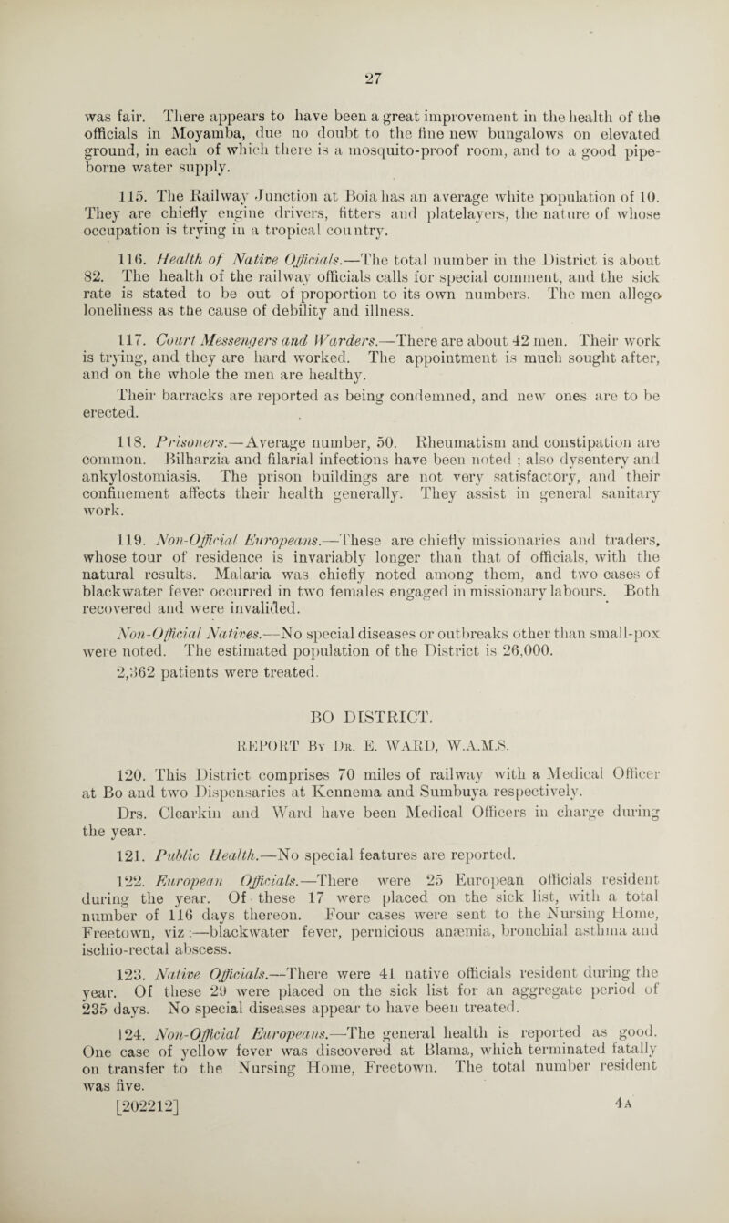 was fair. There appears to have been a great improvement in the health of the officials in Moyamba, due no doubt to the line new bungalows on elevated ground, in each of which there is a mosquito-proof room, and to a good pipe- borne water supply. 115. The Railway Junction at Boiahas an average white population of 10. They are chiefly engine drivers, fitters and platelayers, the nature of whose occupation is trying in a tropical country. 116. Health of Native Officials.—The total number in the District is about 82. The health of the railway officials calls for special comment, and the sick rate is stated to be out of proportion to its own numbers. The men allege, loneliness as the cause of debility and illness. 117. Court Messengers and Warders.—There are about 42 men. Their work is trying, and they are hard worked. The appointment is much sought after, and on the whole the men are healthy. Their barracks are reported as being condemned, and new ones are to be erected. 118. Prisoners.—Average number, 50. Rheumatism and constipation are common. Bilharzia and filarial infections have been noted ; also dvsenterv and ankylostomiasis. The prison buildings are not very satisfactory, and their confinement affects their health generally. They assist in general sanitary work. 119. Non-Official Europeans.— These are chiefly missionaries and traders, whose tour of residence is invariably longer than that of officials, with the natural results. Malaria was chiefly noted among them, and two cases of blackwater fever occurred in two females engaged in missionary labours. Both recovered and were invalided. Non-Official Natives.—No special diseases or outbreaks other than small-pox were noted. The estimated population of the District is 26,000. 2,862 patients were treated. BO DISTRICT. REPORT By Dr. E. WARD, W.A.M.S. 120. This District comprises 70 miles of railway with a Medical Officer at Bo and two Dispensaries at Kennema and Sumbuya respectively. Drs. Clearkin and Ward have been Medical Officers in charge during the year. 121. Public Health.—No special features are reported. 122. European Officials.—There were 25 European officials resident during the year. Of these 17 were placed on the sick list, with a total number of 116 days thereon. Four cases were sent to the Nursing Home, Freetown, viz :—blackwater fever, pernicious anaemia, bronchial asthma and ischio-rectal abscess. 123. Native Officials.—There were 41 native officials resident during the year. Of these 29 were placed on the sick list for an aggregate period of 235 days. No special diseases appear to have been treated. 124. Non-Official Europeans.—The general health is reported as good. One case of yellow fever was discovered at Blama, which terminated fatally on transfer to the Nursing Home, Freetown. The total number resident was five. 4 a