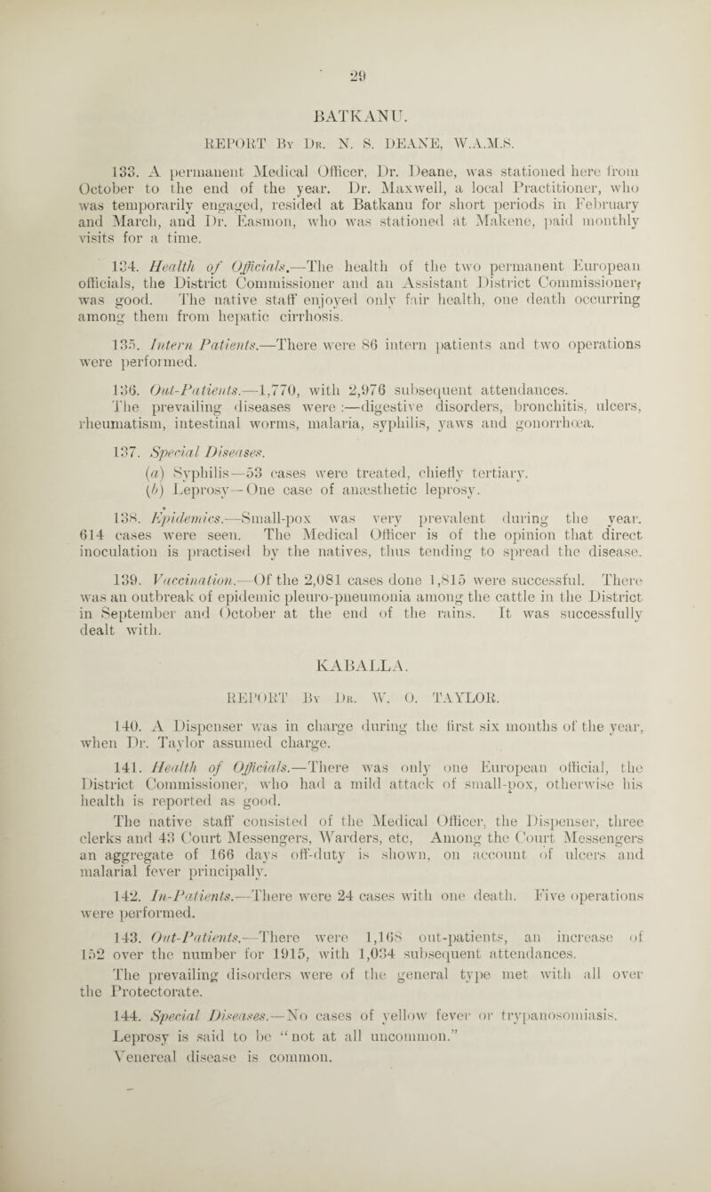 BATKANU. REPORT By Dr. N. S. DEANE, W.A.M.S. 133. A permanent Medical Officer, Dr. Deane, was stationed here from October to the end of the year. Dr. Maxwell, a local Practitioner, who was temporarily engaged, resided at Batkanu for short periods in February and March, and Dr. Easmon, who was stationed at Makene, paid monthly visits for a time. 134. Health of Officials.—The health of the two permanent European officials, the District Commissioner and an Assistant District Commissioner? was good. The native staff enjoyed only fair health, one death occurring among them from hepatic cirrhosis. 135. Intern Patients.—There were 86 intern patients and two operations were performed. 136. Out-Patients.—1,770, with 2,976 subsequent attendances. The prevailing diseases were :—digestive disorders, bronchitis, ulcers, rheumatism, intestinal worms, malaria, syphilis, yaws and gonorrhoea. 137. Sped a l D i senses. (a) Syphilis—53 cases were treated, chiefly tertiary. (b) Leprosy—One case of anaesthetic leprosy. • 138. Epidemics.—Small-pox was very prevalent during the year. 614 cases were seen. The Medical Officer is of the opinion that direct inoculation is practised by the natives, thus tending to spread the disease. 139. Vaccination.—Of the 2,081 cases done 1,815 were successful. There was an outbreak of epidemic pleuro-pneumonia among the cattle in the District in September and October at the end of the rains. It was successfully dealt with. KABALLA. REPORT By Dr. W. 0. TAYLOR. 140. A Dispenser was in charge during the first six months of the year, when Dr. Taylor assumed charge. 141. Health of Officials.—There was only one European official, the District Commissioner, who had a mild attack of small-pox, otherwise liis health is reported as good. The native staff consisted of the Aledical Officer, the Dispenser, three clerks and 43 Court Messengers, Warders, etc, Among the Court Messengers an aggregate of 166 days off-duty is shown, on account ulcers and malarial fever principally. 142. In-Patients.—There were 24 cases with one death, were performed. Five operations 143. Out-Patients.—There were 1,168 out-patients, an increase of 152 over the number for 1915, with 1,034 subsequent attendances. The prevailing disorders were of the general type met with all over the Protectorate. 144. Special Diseases. — No cases of yellow fever or trypanosomiasis. Leprosy is said to be “ not at all uncommon.” Venereal disease is common.