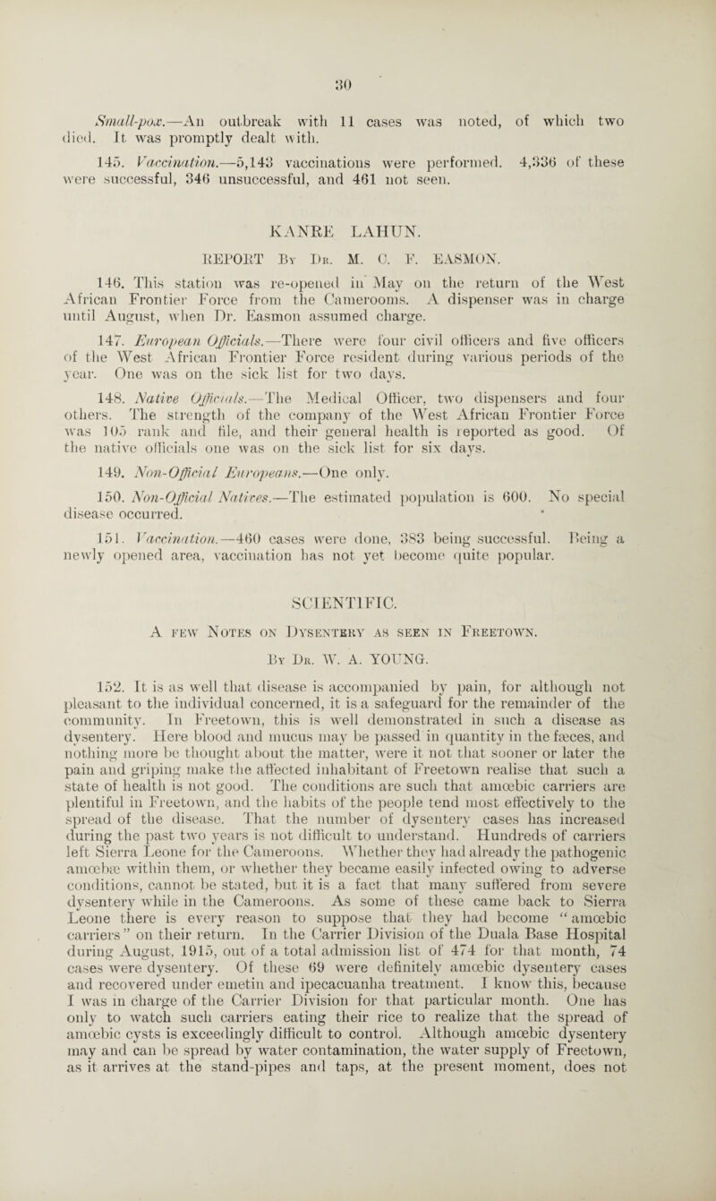 Small-pox.—An outbreak with 11 cases was noted, of which two died. It, was promptly dealt with. 145. Vaccination.—5,143 vaccinations were performed. 4,336 of these were successful, 346 unsuccessful, and 461 not seen. KANRE LAHTJN. REPORT By Dr. M. C. F. EASMON. 146. This station was re-opened in May on the return of the West African Frontier Force from the Camerooms. A dispenser was in charge until August, when Dr. Easmon assumed charge. 147. European Officials.—There were four civil officers and five officers of the West African Frontier Force resident during various periods of the year. One was on the sick list for two days. 148. Native Officials.—The Medical Officer, two dispensers and four others. The strength of the company of the West African Frontier Force was 105 rank and file, and their general health is reported as good. Of the native officials one was on the sick list for six days. 149. Non-Official Europeans.—One only. 150. Non-Official Natives.—The estimated population is 600. No special disease occurred. 151. Vaccination.—460 cases were done, 383 being successful. Being a newly opened area, vaccination has not yet become quite popular. SCIENTIFIC. A few Notes on Dysentery as seen in Freetown. By Dr. W. A. YOUNG. 152. It is as well that disease is accompanied by pain, for although not pleasant to the individual concerned, it is a safeguard for the remainder of the community. In Freetown, this is well demonstrated in such a disease as dysentery. Plere blood and mucus may be passed in quantity in the faeces, and nothing more be thought about the matter, were it not that sooner or later the pain and griping make the affected inhabitant of Freetown realise that such a state of health is not good. The conditions are such that amoebic carriers are plentiful in Freetown, and the habits of the people tend most effectively to the spread of the disease. That the number of dysentery cases has increased during the past two years is not difficult to understand. Hundreds of carriers left Sierra Leone for the Cameroons. Whether they had already the pathogenic amoebae within them, or whether they became easily infected owing to adverse conditions, cannot be stated, but it is a fact that many suffered from severe dysentery while in the Cameroons. As some of these came back to Sierra Leone there is every reason to suppose that they had become “ amoebic carriers ” on their return. In the Carrier Division of the Duala Base Hospital during August, 1915, out of a total admission list of 474 for that month, 74 cases were dysentery. Of these 69 were definitely amoebic dysentery cases and recovered under emetin and ipecacuanha treatment. I know this, because I was in charge of the Carrier Division for that particular month. One has only to watch such carriers eating their rice to realize that the spread of amoebic cysts is exceedingly difficult to control. Although amoebic dysentery may and can be spread by water contamination, the water supply of Freetown, as it arrives at the stand-pipes and taps, at the present moment, does not