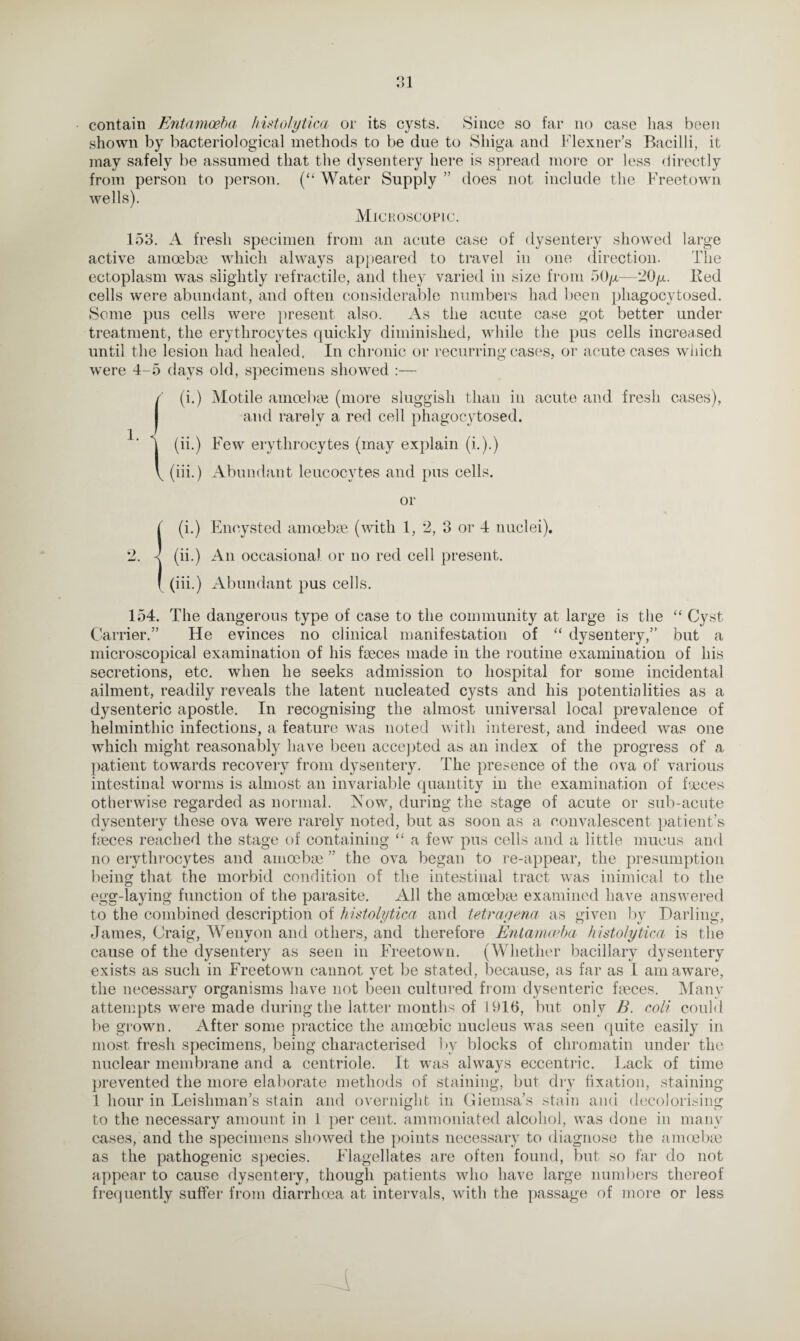 contain Entamoeba histolytica or its cysts. Since so far no case has been shown by bacteriological methods to be due to Shiga and Flexner’s Bacilli, it may safely be assumed that the dysentery here is spread more or less directly from person to person. (“ Water Supply ” does not include the Freetown wells). Microscopic. 153. A fresh specimen from an acute case of dysentery showed large active amoebae which always appeared to travel in one direction. The ectoplasm was slightly retractile, and they varied in size from 50y—'20y. Bed cells were abundant, and often considerable numbers had been phagocytosed. Some pus cells were present also. As the acute case got better under treatment, the erythrocytes quickly diminished, while the pus cells increased until the lesion had healed, In chronic or recurring cases, or acute cases which were 4-5 days old, specimens showed :— f (i.) Motile amoebic (more sluggish than in acute and fresh cases), and rarely a red cell phagocytosed. (ii.) Few erythrocytes (may explain (i.).) (iii.) Abundant leucocytes and pus cells. 1. or (i.) Encysted amoebic (with 1, 2, 3 or 4 nuclei). (ii.) An occasional or no red cell present. (iii.) Abundant pus cells. 154. The dangerous type of case to the community at large is the “ Cyst Carrier.” He evinces no clinical manifestation of “ dysentery,” but a microscopical examination of his faeces made in the routine examination of his secretions, etc. when he seeks admission to hospital for some incidental ailment, readily reveals the latent nucleated cysts and his potentialities as a dysenteric apostle. In recognising the almost universal local prevalence of helminthic infections, a feature was noted with interest, and indeed was one which might reasonably have been accepted as an index of the progress of a patient towards recovery from dysentery. The presence of the ova of various intestinal worms is almost an invariable quantity in the examination of faeces otherwise regarded as normal. Now, during the stage of acute or sub-acute dysentery these ova were rarely noted, but as soon as a convalescent patient’s faeces reached the stage of containing “ a few pus cells and a little mucus and no erythrocytes and amoebae ” the ova began to re-appear, the presumption being that the morbid condition of the intestinal tract was inimical to the egg-laying function of the parasite. All the amoebic examined have answered to the combined description of histolytica and tetragena as given by Darling, James, Craig, Wenyon and others, and therefore Entamoeba histolytica is the cause of the dysentery as seen in Freetown. (Whether bacillary dysentery exists as such in Freetown cannot yet be stated, because, as far as I am aware, the necessary organisms have not been cultured from dysenteric faeces. Many attempts were made during the latter months of 1916, but only B. coli could be grown. After some practice the amoebic nucleus was seen quite easily in most fresh specimens, being characterised by blocks of chromatin under the nuclear membrane and a centriole. It was always eccentric. Lack of time prevented the more elaborate methods of staining, but dry fixation, staining 1 hour in Leishman’s stain and overnight in Giemsa’s stain and decolorising to the necessary amount in 1 per cent, ammoniated alcohoi, was done in many cases, and the specimens showed the points necessary to diagnose the amoebic as the pathogenic species. Flagellates are often found, but so far do not appear to cause dysentery, though patients who have large numbers thereof frequently suffer from diarrhoea at intervals, with the passage of more or less