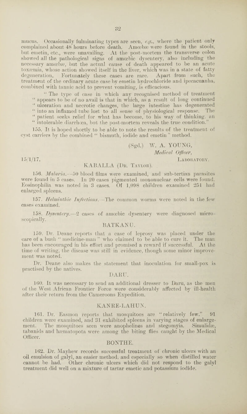 mucus. Occasionally fulminating types are seen, e.g., where the patient only complained about 48 hours before death. Amoebae were found in the stools, but emetin, etc., were unavailing. At the post-mortem the transverse colon showed all the pathological signs of amoebic dysentery, also including the necessary amoebae, but the actual cause of death appeared to be an acute toxaemia, whose action showed itself in the liver, which was in a state of fatty degeneration. Fortunately these cases are rare. Apart from such, the treatment of the ordinary acute case by emetin hydrochloride and ipecacuanha, combined with tannic acid to prevent vomiting, is efficacious. “ The type of case in which any recognised method of treatment “ appears to be of no avail is that in which, as a result of long continued “ ulceration and necrotic changes, the large intestine has degenerated “ into an inflamed tube lost to all sense of physiological response. The “ patient seeks relief for what has become, to his way of thinking, an “ intolerable diarrhoea, but the post-mortem reveals the true condition.” 155. It is hoped shortly to be able to note the results of the treatment of cyst carriers by the combined “ bismuth, iodide and emetin ” method. (Sgd.) W. A. YOUNG, Medical Officer, 15/1 /17. La boratory. KABALLA (Dr. Taylor). 156. Malaria.—50 blood films were examined, and sub-tertian parasites were found in 5 cases. In 20 cases pigmented mononuclear cells were found. Eosinopliilia was noted in 3 cases. Of 1,098 children examined 251 had enlarged spleens. 157. Helminthic Infectious.—The common worms were noted in the few cases examined. 158. Dysentery.—2 cases of amoebic dysentery were diagnosed micro¬ scopically. BATKANU. 159. Dr. Deane reports that a case of leprosy was placed under the care of a bush “ medicine-man ” who claimed to be able to cure it. The man has been encouraged in his effort and promised a reward if successful. At the time of writing, the disease was still in evidence, though some minor improve¬ ment was noted. Dr. Deane also makes the statement that inoculation for small-pox is practised by the natives. DAKU. 160. It was necessary to send an additional dresser to Daru, as the men of the West African Frontier Force were considerably affected by ill-health after their return from the Cameroons Expedition. KANRE-LAHUN. 161. Dr. Easmon reports that mosquitoes are “relatively few.” 91 children were examined, and 31 exhibited spleens in varying stages of enlarge¬ ment. The mosquitoes seen were anophelines and stegomyia. Simulidae, tabanids and haematopota were among the biting flies caught by the Medical Officer. BONTHE. 162. Dr. Mayliew records successful treatment of chronic ulcers with an oil emulsion of galyl, an easier method, and especially so when distilled water cannot be had. Other chronic ulcers which did not respond to the galyl treatment did well on a mixture of tartar emetic and potassium iodide.