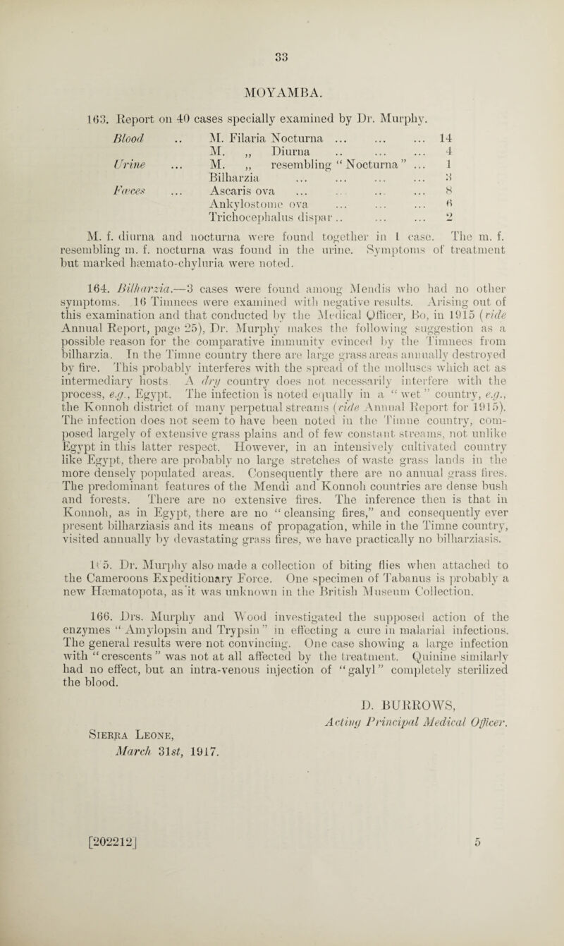 MOYAMBA. 163. Report on 40 cases specially examined by Dr. Murphy. Hloocl .. M. Filaria Nocturna ... ... ... 14 M. ,, Diurna .. ... ... 4 Urine ... M. ,, resembling “ Nocturna ” ... 1 Bilharzia ... ... ... ... 3 Fences ... Ascaris ova ... .. ... ... 8 Ankylostome ova ... ... ... 6 Trichocephalus dispar.. ... ... 2 M. f. diurna and nocturna were found resembling m. f. nocturna was found in the but marked hmmato-chyluria were noted. t/ together in 1 c 'D urine rse. The m. f. Symptoms of treatment 164. Bilharzia.—3 cases were found among Mendis who had no other symptoms. 16 Timnees were examined with negative results. Arising out of this examination and that conducted by the Medical Officer, Bo, in 1915 (tide Annual Report, page 25), Dr. Murphy makes the following suggestion as a possible reason for the comparative immunity evinced by the Timnees from bilharzia. In the Timne country there are large grass areas annually destroyed by fire. This probably interferes with the spread of the molluscs which act as intermediary hosts A dry country does not necessarily interfere with the process, e.g., Egypt. The infection is noted equally in a “ wet ” country, e.g., the Konnoh district of many perpetual streams (vide Annual Report for 1915). The infection does not seem to have been noted in the Timne country, com¬ posed largely of extensive grass plains and of few constant streams, not unlike Egypt in this latter respect. However, in an intensively cultivated country like Egypt, there are probably no large stretches of waste grass lands in the more densely populated areas. Consequently there are no annual grass fires. The predominant features of the Mendi and Konnoh countries are dense bush and forests. There are no extensive fires. The inference then is that in Konnoh, as in Egypt, there are no “ cleansing fires,” and consequently ever present billiarziasis and its means of propagation, while in the Timne country, visited annually by devastating grass fires, we have practically no billiarziasis. If 5. Dr. Murphy also made a collection of biting flies when attached to the Cameroons Expeditionary Force. One specimen of Tabanus is probably a new Hmmatopota, as’it was unknown in the British Museum Collection. 166. Drs. Murphy and Wood investigated the supposed action of the enzymes “ Amylopsin and Trypsin ” in effecting a cure in malarial infections. The general results -were not convincing. One case showing a large infection with “crescents” was not at all affected by the treatment. Quinine similarly had no effect, but an intra-venous injection of “galyl” completely sterilized the blood. Sierra Leone, March 31 st, 1917. D. BURROWS, Acting Principal Medical Officer.
