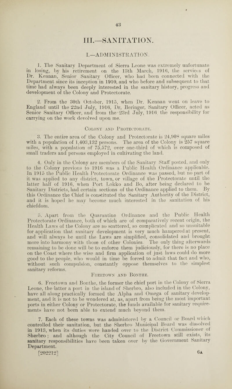 III.—SANITATION. I.—ADMINISTRATION. 1. The Sanitary Department of Sierra Leone was extremely unfortunate in losing, by his retirement on the 13tli March, 1916, the servicts of Dr. Kennan, Senior Sanitary Ollicer, who had been connected with the Department since its inception in 1910, and who before and subsequent to that time had always been deeply interested in the sanitary history, progress and development of the Colony and Protectorate. 2. From the 30th October, 1915, when Dr. Kennan went on leave to England until the 22nd July, 1916, Dr. Beringer, Sanitary Ollicer, acted as Senior Sanitary Officer, and from the 23rd July, 1916, the responsibility for carrying on the work devolved upon me. Colony and Protectorate. 3. The entire area of the Colony and Protectorate is 24,90S square miles with a population of 1,403,132 persons. The area of the Colony is 257 square miles, with a population of 75,572, over one-third of which is composed of small traders and persons employed in cultivating the land. 4. Only in the Colony are members of the Sanitary Staff posted, and only to the Colony previous to 1916 was a Public Health Ordinance applicable. In 1915 the Public Health Protectorate Ordinance was passed, but no part of it was applied to any district, town, or village of the Protectorate until the latter half of 1916, when Port Lokko and Bo, after being declared to be Sanitary Districts, had certain sections of the Ordinance applied to them. By this Ordinance the Chief is constituted the Sanitary Authority of the District, and it is hoped he may become much interested in the sanitation of his chiefdom. 5. Apart from the Quarantine Ordinance and the Public Health Protectorate Ordinance, both of which are of comparatively recent origin, the Health Laws of the Colony are so scattered, so complicated and so unsuitable for application that sanitary development is very much hampered at present, and will always be until tiie Laws are simplified, consolidated and brought more into harmony with those of other Colonies. The only thing afterwards remaining to be done will be to enforce them judiciously, for there is no place on the Coast where the wise and firm application of just laws could do more good to the people, who would in time be forced to admit that fact and who, without such compulsion, constantly oppose themselves to the simplest sanitarv reforms. 4/ Freetown and Bonthe. 6. Freetown and Bonthe, the former the chief port in the Colony of Sierra Leone, the latter a port in the island of Sherbro, also included in the Colony, have all along practically formed the Alpha and Omega of sanitary develop¬ ment, and it is not to be wondered at, as, apart from being the most important ports in either Colony or Protectorate, the funds available for sanitary require¬ ments have not been able to extend much beyond them. 7. Each of these towns was administered by a Council or Board which controlled their sanitation, but the Sherbro Municipal Board was dissolved in 1913, when its duties were handed over to the District Commissioner of Sherbro ; and although the City Council of Freetown still exists, its sanitary responsibilities have been taken over by the Government Sanitary Department. [202212] 6a