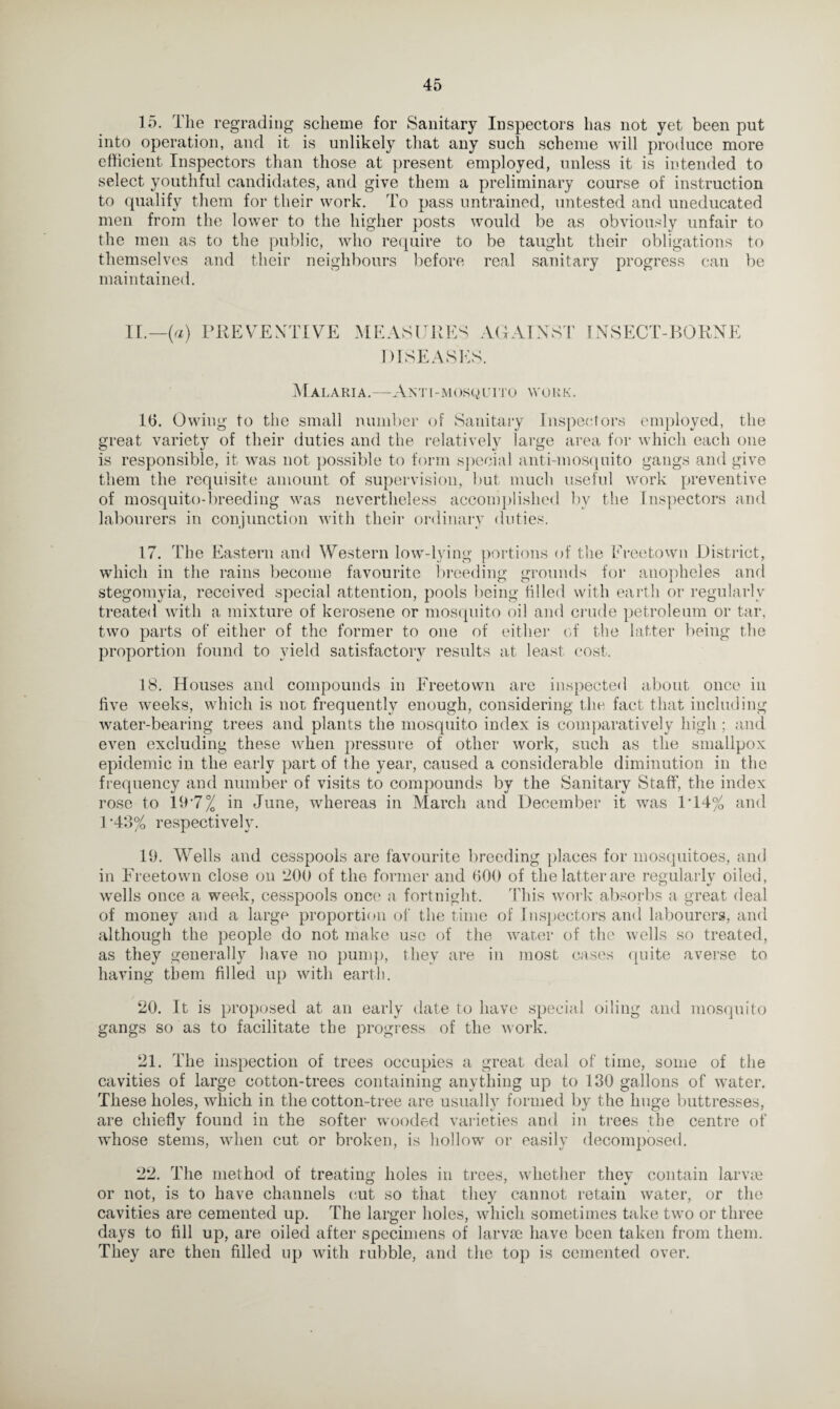 15. The regrading scheme for Sanitary Inspectors has not yet been put into operation, and it is unlikely that any such scheme will produce more efficient Inspectors than those at present employed, unless it is intended to select youthful candidates, and give them a preliminary course of instruction to qualify them for their work. To pass untrained, untested and uneducated men from the lower to the higher posts would be as obviously unfair to the men as to the public, who require to be taught their obligations to themselves and their neighbours before real sanitary progress can be maintained. II.— {a) PREVENTIVE MEASURES AGAINST INSECT-BORNE DISEASES. Mai .aria.—Anti-mosquito work. 16. Owing to the small number of Sanitary Inspectors employed, the great variety of their duties and the relatively large area for which each one is responsible, it was not possible to form special anti-mosquito gangs and give them the requisite amount of supervision, but much useful work preventive of mosquito-breeding was nevertheless accomplished by the Inspectors and labourers in conjunction with their ordinary duties. 17. The Eastern and Western low-lying portions of the Freetown District, which in the rains become favourite breeding grounds for anopheles and stegomyia, received special attention, pools being filled with earth or regularly treated with a mixture of kerosene or mosquito oil and crude petroleum or tar, two parts of either of the former to one of either of the latter being the proportion found to yield satisfactory results at least cost. 18. Houses and compounds in Ereetown are inspected about once in five vceeks, which is not frequently enough, considering the fact that including water-bearing trees and plants the mosquito index is comparatively high ; and even excluding these when pressure of other work, such as the smallpox epidemic in the early part of the year, caused a considerable diminution in the frequency and number of visits to compounds by the Sanitary Staff, the index rose to 197% in June, whereas in March and December it was 1T4% and 1'43% respectively. 19. Wells and cesspools are favourite breeding places for mosquitoes, and in Freetown close on 200 of the former and 600 of the latter are regularly oiled, wells once a week, cesspools once a fortnight. This work absorbs a great deal of money and a large proportion of the time of Inspectors and labourers, and although the people do not make use of the water of the wells so treated, as they generally have no pump, they are in most cases quite averse to having them filled up with earth. 20. It is proposed at an early date to have special oiling and mosquito gangs so as to facilitate the progress of the work. 21. The inspection of trees occupies a great deal of time, some of the cavities of large cotton-trees containing anything up to 130 gallons of water. These holes, which in the cotton-tree are usually formed by the huge buttresses, are chieflv found in the softer wooded varieties and in trees the centre of whose stems, when cut or broken, is hollow or easily decomposed. 22. The method of treating holes in trees, whether they contain larvae or not, is to have channels cut so that they cannot retain water, or the cavities are cemented up. The larger holes, which sometimes take two or three days to fill up, are oiled after specimens of larvae have been taken from them. They are then filled up with rubble, and the top is cemented over.