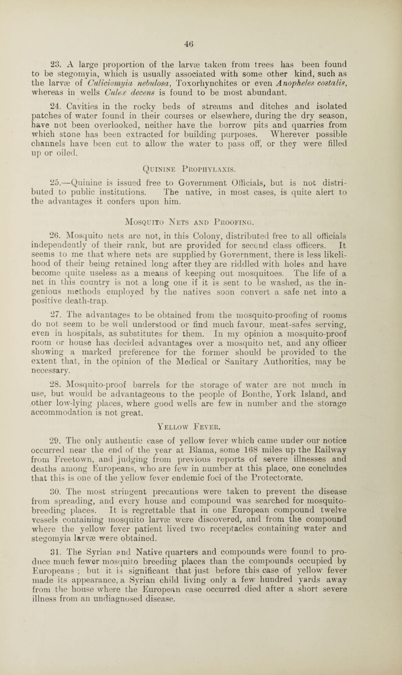 4(3 23. A large proportion of the larvae taken from trees has been found to be stegomyia, which is usually associated with some other kind, such as the larvae of Culwiomyia nebulosa, Toxorhynchites or even Anopheles costaiis, whereas in wells Cnlex decens is found to be most abundant. / 24. Cavities in the rocky beds of streams and ditches and isolated patches of water found in their courses or elsewhere, during the dry season, have not been overlooked, neither have the borrow pits and quarries from which stone has been extracted for building purposes. Wherever possible channels have been cut to allow the water to pass off, or they were filled up or oiled. Quinine Prophylaxis. 25. —Quinine is issued free to Government Officials, but is not distri¬ buted to public institutions. The native, in most cases, is quite alert to the advantages it confers upon him. Mosquito Nets and Proofing. 26. Mosquito nets are not, in this Colony, distributed free to all officials independently of their rank, but are provided for second class officers. It seems to me that where nets are supplied by Government, there is less likeli¬ hood of their being retained long after they are riddled with holes and have become quite useless as a means of keeping out mosquitoes. The life of a net in this country is not a long one if it is sent to be washed, as the in¬ genious methods employed by the natives soon convert a safe net into a positive death-trap. 27. The advantages to be obtained from the mosquito-proofing of rooms do not seem to be well understood or find much favour, meat-safes serving, even in hospitals, as substitutes for them. In my opinion a mosquito-proof room or house has decided advantages over a mosquito net, and any officer showing a marked preference for the former should be provided to the extent that, in the opinion of the Medical or Sanitary Authorities, may be necessary. 28. Mosquito-proof barrels for the storage of water are not much in use, but would be advantageous to the people of Bonthe, York Island, and other low-lying places, where good wells are few in number and the storage accommodation is not great. Yellow Fever. 29. The only authentic case of yellow fever which came under our notice occurred near the end of the year at Blama, some 168 miles up the Bailway from Freetown, and judging from previous reports of severe illnesses and deaths among Europeans, who are few in number at this place, one concludes that this is one of the yellow fever endemic foci of the Protectorate. 30. The most stringent precautions were taken to prevent the disease from spreading, and every house and compound was searched for mosquito¬ breeding places. It is regrettable that in one European compound twelve vessels containing mosquito larvie were discovered, and from the compound where the yellow fever patient lived two receptacles containing water and stegomyia larvae were obtained. 31. The Syrian and Native quarters and compounds were found to pro¬ duce much fewer mosquito breeding places than the compounds occupied by Europeans ; but it is significant that just before this case of yellow fever made its appearance, a Syrian child living only a few hundred yards away from the house where the European case occurred died after a short severe illness from an undiagnosed disease.