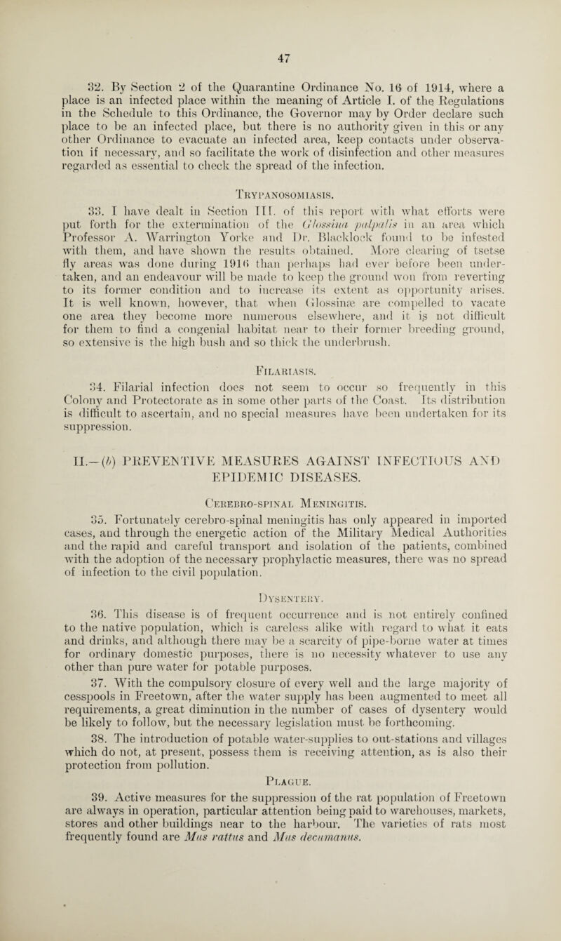 32. By Section 2 of the Quarantine Ordinance No. 1(3 of 1914, where a place is an infected place within the meaning of Article I. of the Regulations in the Schedule to this Ordinance, the Governor may by Order declare such place to be an infected place, but there is no authority given in this or any other Ordinance to evacuate an infected area, keep contacts under observa¬ tion if necessary, and so facilitate the work of disinfection and other measures regarded as essential to check the spread of the infection. Trypanosomiasis. ‘33. I have dealt in Section 111. of this report with what efforts were put forth for the extermination of the Gfossina palpalis in an area which Professor A. Warrington Yorke and Dr. Blacklock found to be infested with them, and have shown the results obtained. More clearing of tsetse fly areas was done during 1919 than perhaps had ever before been under¬ taken, and an endeavour will be made to keep the ground won from reverting to its former condition and to increase its extent as opportunity arises. It is well known, however, that when Glossime are compelled to vacate one area they become more numerous elsewhere, and it is not difficult for them to find a congenial habitat near to their former breeding ground, so extensive is the high bush and so thick the underbrush. Fil arias is. 34. Filarial infection does not seem to occur so frequently in this Colony and Protectorate as in some other parts of the Coast. Its distribution is difficult to ascertain, and no special measures have been undertaken, for its suppression. II.-(5) PREVENTIVE MEASURES AGAINST EPIDEMIC DISEASES. INFECTIOUS AND Cerebro-spinal Meningitis. 135. Fortunately cerebro-spinal meningitis has only appeared in imported cases, and through the energetic action of the Military Medical Authorities and the rapid and careful transport and isolation of the patients, combined with the adoption of the necessary prophylactic measures, there was no spread of infection to the civil population. Dysentery. 96. This disease is of frequent occurrence and is not entirely confined to the native population, which is careless alike with regard to what it eats and drinks, and although there may be a scarcity of pipe-borne water at times for ordinary domestic purposes, there is no necessity whatever to use any other than pure water for potable purposes. 37. With the compulsory closure of every well and the large majority of cesspools in Freetown, after the water supply has been augmented to meet all requirements, a great diminution in the number of cases of dysentery would be likely to follow, but the necessary legislation must be forthcoming. 38. The introduction of potable water-supplies to out-stations and villages which do not, at present, possess them is receiving attention, as is also their protection from pollution. Plague. 39. Active measures for the suppression of the rat population of Freetown are always in operation, particular attention being paid to warehouses, markets, stores and other buildings near to the harbour. The varieties of rats most frequently found are Mas rattus and Mas decamaniis.