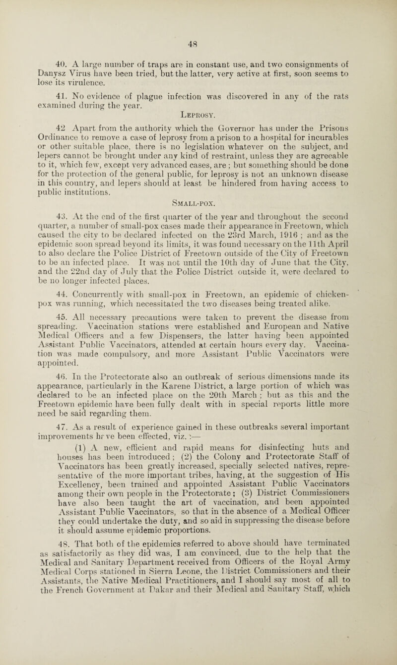 40. A large number of traps are in constant use, and two consignments of Danysz Virus have been tried, but the latter, very active at first, soon seems to lose its virulence. 41. No evidence of plague infection was discovered in any of the rats examined during the year. Leprosy. 42 Apart from the authority which the Governor has under the Prisons Ordinance to remove a case of leprosy from a prison to a hospital for incurables or other suitable place, there is no legislation whatever on the subject, and lepers cannot be brought under any kind of restraint, unless they are agreeable to it, which few, except very advanced cases, are ; but something should be done for the protection of the general public, for leprosy is not an unknown disease in this country, and lepers should at least be hindered from having access to public institutions. Small-pox. 43. At the end of the first quarter of the year and throughout the second quarter, a number of small-pox cases made their appearance in Freetown, which caused the city to be declared infected on the 23rd March, 1916 ; and as the epidemic soon spread beyond its limits, it was found necessary on the 11th April to also declare the Police District of Freetown outside of the City of Freetown to be an infected place. It was not until the 10th day of June that the City, and the 22nd day of July that the Police District outside it, were declared to be no longer infected places. •14. Concurrently with small-pox in Freetown, an epidemic of chicken- pox was running, which necessitated the two diseases being treated alike. 45. All necessary precautions were taken to prevent the disease from spreading. Vaccination stations were established and European and Native Medical Officers and a few Dispensers, the latter having been appointed Assistant Public Vaccinators, attended at certain hours every day. Vaccina¬ tion was made compulsory, and more Assistant Public Vaccinators were appointed. 46. In the Protectorate also an outbreak of serious dimensions made its appearance, particularly in the Karene District, a large portion of which was declared to be an infected place on the 20th March ; but as this and the Freetown epidemic have been fully dealt with in special reports little more need be said regarding them. 47. As a result of experience gained in these outbreaks several important improvements hrve been effected, viz. (1) A new, efficient and rapid means for disinfecting huts and houses has been introduced; (2) the Colony and Protectorate Staff' of Vaccinators has been greatly increased, specially selected natives, repre¬ sentative of the more important tribes, having, at the suggestion of His Excellency, been trained and appointed Assistant Public Vaccinators among their own people in the Protectorate ; (3) District Commissioners have also been taught the art of vaccination, and been appointed Assistant Public Vaccinators, so that in the absence of a Medical Officer they could undertake the duty, and so aid in suppressing the disease before it should assume epidemic proportions. 48. That both of the epidemics referred to above should have terminated as satisfactorily as they did was, I am convinced, due to the help that the Medical and Sanitary Department received from Officers of the Poyal Army Medical Corps stationed in Sierra Leone, the 1 district Commissioners and their Assistants, the Native Medical Practitioners, and I should say most of all to the French Government at Dakar and their Medical and Sanitary Staff, which