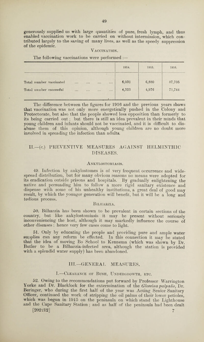 generously supplied us with large quantities of pure, fresh lymph, and thus enabled vaccination work to be carried on without intermission, which con¬ tributed largely to the saving of many lives, as well as the speedy suppression of the epidemic. Vaccination. The following vaccinations were performed :— 1914. 1915. 1916. Total number vaccinated 6,032 6,880 87,705 Total number successful 4,323 4,976 71,744 The difference between the figures for 1916 and the previous years shows that vaccination was not only more energetically pushed in the Colony and Protectorate, but also that the people showed less opposition than formerly to its being carried out ; but there is still an idea prevalent in their minds that young children and infants should not be vaccinated, and it is difficult to dis¬ abuse them of this opinion, although young children are no doubt more involved in spreading the infection than adults. II.—(e.) PREVENTIVE MEASURES AGAINST HELMINTHIC DISEASES. Ankylostomiasis. 49. Infection by ankylostomes is of very frequent occurrence and wide¬ spread distribution, but for many obvious reasons no means were adopted for its eradication outside prisons and hospitals. By gradually enlightening the native and persuading him to follow a more rigid sanitary existence and dispense with some of his unhealthy institutions, a great deal of good may result, by which the younger generation will benefit, but it will be a long and tedious process. Bilharzia. 50. Bilharzia has been shown to be prevalent in certain sections of the country, but like ankylostomiasis it may be present without seriously inconveniencing the host, although it may markedly influence the course of other diseases ; hence very few cases come to light. 51. Only by educating the people and pro riding pure and ample water supplies can any reform be effected. In this connection it may be stated that the idea of moving Bo School to Kennema (which was shown by Dr. Butler to be a Bilharzia-infected area, although the station is provided with a splendid water supply) has been abandoned. III.—GENERAL MEASURES. I.—Clearance of Bush, LTndergroW'Th, etc. 52. Owing to the recommendations put forward by Professor Warrington Yorke and Dr. Blacklock for the extermination of the G/ossinapalpalis, Dr. Beringer, who during the first half of the year w^as Acting Senior Sanitary Officer, continued the work of stripping the oil palms of their lower petioles, which was begun in 1915 on the peninsula on which stand the Lighthouse and the Cape Sanitary Station ; and as half of the peninsula had been dealt [202212] 7