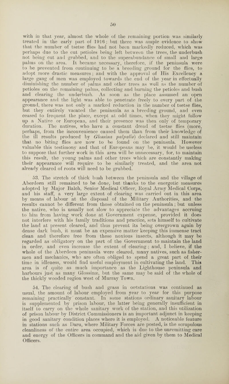 with in that year, almost the whole of the remaining portion was similarly treated in the early part of 1916 ; but there was ample evidence to show that the number of tsetse flies had not been markedly reduced, which was perhaps due to the cut petioles being left between the trees, the underbush not being cut and grubbed, and to the superabundance of small and large palms on the area. It became necessary, therefore, if the peninsula were to be prevented from continuing to be a breeding ground for the flies, to adopt more drastic measures; and with the approval of His Excellency a large gang of men was employed towards the end of the year in effectually diminishing the number of palms , and other trees as well as the number of petioles on the remaining palms, collecting and burning the petioles and bush and clearing the underbush. As soon as the place assumed an open appearance and the light was able to penetrate freely to every part of the ground, there was not only a marked reduction in the number of tsetse flies, but they entirely vacated the peninsula as a breeding ground, and even ceased to frequent the place, except at odd times, when they might follow up a Native or European, and their presence was then only of temporary duration. The natives, who have a constant dread of tsetse flies (more, perhaps, from the inconvenience caused them than from their knowledge of the ill results produced' by Glossina palpalis) declared and still maintain that no biting flies are now to be found on the peninsula. However valuable this testimony and that of Europeans may be, it would be useless to suppose that further work in this area will be unnecessary, for, to maintain this result, the young palms and other trees which are constantly making their appearance will require to be similarly treated, and the area not already cleared of roots will need to be grubbed. 53. The stretch of thick bush between the peninsula and the village of Aberdeen still remained to be done, but thanks to the energetic measures adopted by Major Balch, Senior Medical Officer, Loyal Army Medical Corps, and his staff, a very large extent of clearing was carried out in this area by means of labour at the disposal of the Military Authorities, and the results cannot be different from those obtained on the peninsula; but unless the native, who is usually not slow to appreciate the advantages accruing to him from having work done at Government expense, provided it does not interfere with his family traditions and practice, sets himself to cultivate the land at present cleared, and thus prevent its being overgrown again by dense dark bush, it must be an expensive matter keeping this immense tract clean and therefore free from these noxious insects, although it may be regarded as obligatory on the part of the Government to maintain the land in order, and even increase the extent of clearing ; and, I believe, if the whole of the Aberdeen peninsula were cleared, many natives, such as fisher¬ men and mechanics, who are often obliged to spend a great part of their time in idleness, would find useful employment in cultivating the land. This area is of quite as much importance as the Lighthouse peninsula and harbours just as many Glossinse, but the same may be said of the whole of the thickly wooded region west of Murray Town. 54. The clearing of bush and grass in outstations was continued as usual, the amount of labour employed from year to year for this purpose remaining practically constant. In some stations ordinary sanitary labour is supplemented by prison labour, the latter being generally insufficient in itself to carry on the whole sanitary work of the station, and this utilization of prison labour by District Commissioners is an important adjunct in keeping in good sanitary condition places where it is employed. A noticeable feature in stations such as Daru, where Military Forces are posted, is the scrupulous cleanliness of the entire area occupied, which is due to the unremitting care and energy of the Officers in command and the aid given by them to Medical Officers.