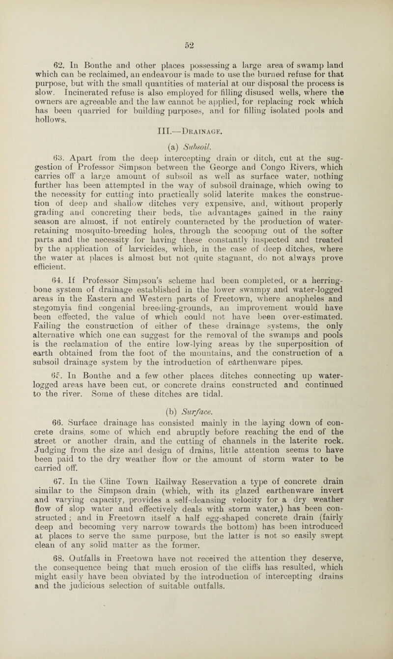 which can be reclaimed, an endeavour is made to use the burned refuse for that purpose, but with the small quantities of material at our disposal the process is slow. Incinerated refuse is also employed for filling disused wells, where the owners are agreeable and the law cannot be applied, for replacing rock which has been quarried for building purposes, and for filling isolated pools and hollows. III.—Drainage. (a) Subsoil. 63. Apart from the deep intercepting drain or ditch, cut at the sug¬ gestion of Professor Simpson between the George and Congo Rivers, which carries off a large amount of subsoil as well as surface water, nothing further has been attempted in the way of subsoil drainage, which owing to the necessity for cutting into practically solid laterite makes the construc¬ tion of deep and shallow ditches very expensive, and, without properly grading and concreting their beds, the advantages gained in the rainy season are almost, if not entirely counteracted by the production of water- retaining mosquito-breeding holes, through the scooping out of the softer parts and the necessity for having these constantly inspected and treated by the application of larvicides, which, in the case of deep ditches, where the water at places is almost but not quite stagnant, do not always prove efficient. 64. If Professor Simpson’s scheme had been completed, or a herring¬ bone system of drainage established in the lower swampy and water-logged areas in the Eastern and Western parts of Freetown, where anopheles and stegomyia find congenial breeding-grounds, an improvement would have been effected, the value of which could not have been over-estimated. Failing the construction of either of these drainage systems, the only alternative which one can suggest for the removal of the swamps and pools is the reclamation of the entire low-lying areas by the superposition of earth obtained from the foot of the mountains, and the construction of a subsoil drainage system by the introduction of earthenware pipes. 6r. In Bonthe and a few other places ditches connecting up water¬ logged areas have been cut, or concrete drains constructed and continued to the river. Some of these ditches are tidal. (b) Surface. 66. Surface drainage has consisted mainly in the laying down of con¬ crete drains, some of which end abruptly before reaching the end of the street or another drain, and the cutting of channels in the laterite rock. Judging from the size and design of drains, little attention seems to have been paid to the dry weather How or the amount of storm water to be carried off. 67. In the Cline Town Railway Reservation a type of concrete drain similar to the Simpson drain (which, with its glazed earthenware invert and varying capacity, provides a self-cleansing velocity for a dry weather flow of slop water and effectively deals with storm water,) has been con¬ structed ; and in Freetown itself a half egg-shaped concrete drain (fairly deep and becoming very narrow towards the bottom) has been introduced at places to serve the same purpose, but the latter is not so easily swept clean of any solid matter as the former. 68. Outfalls in Freetown have not received the attention they deserve, the consequence being that much erosion of the cliffs has resulted, which might easily have been obviated by the introduction of intercepting drains and the judicious selection of suitable outfalls.