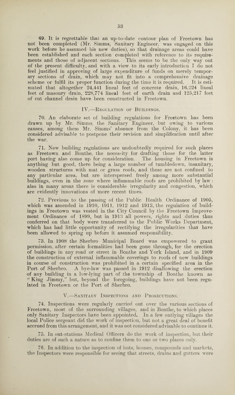 69. It is regrettable that an up-to-date contour plan of Freetown has not been completed (Mr. Simms, Sanitary Engineer, was engaged on this work before he assumed his new duties), so that drainage areas could have been established and each section completed with reference to its require¬ ments and those of adjacent sections. This seems to be the only way out of the present difficulty, and with a view to its early introduction T do not feel justified in approving of large expenditure of funds on merely tempor¬ ary sections of drain, which may not fit into a comprehensive drainage scheme or fulfil its proper function during the time it is required. It is esti¬ mated that altogether 24,441 lineal feet of concrete drain, 16,224 lineal feet of masonry drain, 228,774 lineal feet of earth drain and 125,217 feet of cut channel drain have been constructed in Freetown. IV.—Regulation of Buildings. 70. An elaborate set of building regulations for Freetown has been drawn up by Mr. Simms, the Sanitary Engineer, but owing to various causes, among them Mr. Simms’ absence from the Colony, it has been considered advisable to postpone their revision and simplification until after the war. 71. New building regulations are undoubtedly required for such places as Freetown and Bonthe, the necessity for drafting those for the latter port having also come up for consideration. The housing in Freetown is anything but good, there being a large number of tumbledown, insanitary, wooden structures with mat or grass roofs, and these are not confined to any particular area, but are interspersed freely among more substantial buildings, even in the zone where inflammable roofs are prohibited by law: also in many areas there is considerable irregularity and congestion, which are evidently innovations of more recent times. 72. Previous to the passing of the Public Health Ordinance of 1905, which was amended in 1910, 1911, 1912 and 1913, the regulation of build¬ ings in Freetown was vested in the City Council by the Freetown Improve¬ ment Ordinance of 1899, but in 1913 all powers, rights and duties thus conferred on that body were transferred to the Public Works Department, which has had little opportunity of rectifying the irregularities that have been allowed to spring up before it assumed responsibility. 73. In 1908 the Sherbro Municipal Board was empowered to grant permission, after certain formalities had been gone through, for the erection of buildings in any road or street in Bonthe and York Island, and in 1909 the construction of external inflammable coverings to roofs of new buildings in course of construction was prohibited in a certain specified area in the Port of Sherbro. A bye-law was passed in 1912 disallowing the erection of any building in a low-lying part of the township of Bonthe known as “ King Jimmy,” but, beyond the foregoing, buildings have not been regu¬ lated in Freetown or the Port of Sherbro. V.—Sanitary Inspections and Prosecutions. 74. Inspections were regularly carried out over the various sections of Freetown, most of the surrounding villages, and in Bonthe, to which places only Sanitary Inspectors have been appointed. In a few outlying villages the local Police sergeant did the work of inspection, but not a great deal of benefit accrued from this arrangement, and it was not considered advisable to continue it. 75. In out-stations Medical Officers do the work of inspection, but their duties are of such a nature as to confine them to one or two places only. 76. In addition to the inspection of huts, houses, compounds and markets, the Inspectors were responsible for seeing that streets, drains and gutters were