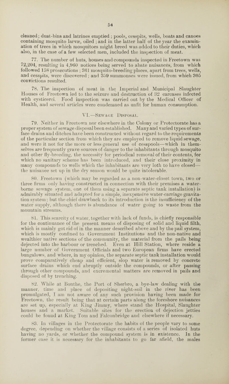 cleaned; dust-bins and latrines emptied ; pools, cesspits, wells, boats and canoes containing mosquito larvae, oiled ; and in the latter half of the year the examin¬ ation of trees in which mosquitoes might breed was added to their duties, which also, in the case of a few selected men, included the inspection of meat. 77. The number of huts, houses and compounds inspected in Freetown was 72,204, resulting in 4,9(30 notices being served to abate nuisances, from which followed 158 prosecutions ; 361 mosquito-breeding places, apart from trees, wells, and cesspits, were discovered ; and 359 summonses were issued, from which 305 convictions resulted. 78. The inspection of meat in the Imperial and Municipal Slaughter Houses of Freetown led to the seizure and destruction of 32 carcases infected with cvsticerci. Food inspection was carried out by the Medical Officer of Health, and several articles were condemned as unfit for human consumption. VI.—Sewage Disposal. 79. Neither in Freetown nor elsewhere in the Colony or Protectorate has a proper system of sewage disposal been established. Many and varied types of sur¬ face drains and ditches have been constructed without regard to the requirements of the particular section from which they are employed to remove liquid sewage, and were it not for the more or less general use of cesspools—which in them¬ selves are frequently grave sources of danger to the inhabitants through mosquito and other fly-breeding, the necessity for periodical removal of their contents, for which no sanitary scheme has been introduced, and their close proximity in many compounds to wells which the inhabitants are very loth to have closed— the nuisance set up in the dry season would be quite intolerable. 80. Freetown (which may be regarded as a non-water-closet town, two or three firms only having constructed in connection with their premises a water¬ borne sewage system, one of them using a separate septic tank installation) is admirably situated and adapted for a simple, inexpensive water-carriage gravita¬ tion system; but the chief drawback to its introduction is the insufficiency of the water supply, although there is abundance of water going to waste from the mountain streams. 81. This scarcity of water, together with lack of funds, is chiefly responsible for the continuance of the present means of disposing of solid and liquid filth, which is mainly got rid of in the manner described above and by the pail system, which is mostly confined to Government Institutions and the non-native and wealthier native sections of the community, the material from the pails being dejected into the harbour or trenched. Even at Hill Station, where reside a large number of Government Officials and two European firms have erected bungalows, and where, in my opinion, the separate septic tank installation would prove comparatively cheap and efficient, slop water is removed by concrete surface drains which end abruptly outside the compounds, or after passing through other compounds, and excremental matters are removed in pails and disposed of by trenching. 82. While at Bonthe, the Port of Sherbro, a bye-law dealing with the manner, time and place of depositing night-soil in the river has been promulgated, I am not aware of any such provision having been made for Freetown, the result being that at certain parts along the foreshore nuisances are set up, especially at King Jimmy, where stand the Plospital, Slaughter houses and a market. Suitable sites for the erection of dejection jetties could be found at King Tom and Falconbridge and elsewhere if necessary. 83. In villages in the Protectorate the habits of the people vary to some degree, depending on whether the village consists of a series of isolated huts having no yards, or whether the compound system is in existence. In the former case it is necessary for the inhabitants to go far afield, the males