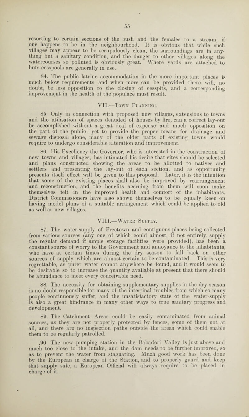 resorting to certain sections of the bush and the females to a stream, if one happens to be in the neighbourhood. It is obvious that while such villages may appear to be scrupulously clean, the surroundings are in any¬ thing but a sanitary condition, and the danger to other villages along the watercourses so polluted is obviously great. Where yards are attached to huts cesspools are generally in use. 84. The public latrine accommodation in the more important places is much below requirements, and when more can be provided there will, no doubt, be less opposition to the closing of cesspits, and a corresponding improvement in the health of the populace must result. VII.—Town Planning. 85. Only in connection with proposed new villages, extensions to towns and the utilisation of spaces denuded of houses by fire, can a correct lay-out be accomplished without a great deal of expense and much opposition on the part of the public; yet to provide the proper means for drainage and sewage disposal alone, many of the older parts of existing towns would require to undergo considerable alteration and improvement. 86. His Excellency the Governor, who is interested in the construction of new towns and villages, has intimated his desire that sites should be selected and plans constructed showing the areas to be allotted to natives and settlers and presenting the lay-out of each section, and as opportunity presents itself effect will be given to this proposal. Later, it is the intention that some of the existing places shall also be improved by rearrangement and reconstruction, and the benefits accruing from them will soon make themselves felt in the improved health and comfort of the inhabitants. District Commissioners have also shown themselves to be equally keen on having model plans of a suitable arrangement which could be applied to old as well as new villages. VIIT.—Water Supply. 87. The water-supply of Freetown and contiguous places being collected from various sources (any one of which could almost, if not entirely, supply the regular demand if ample storage facilities were provided), has been a constant source of worry to the Government and annoyance to the inhabitants, who have at certain times during the dry season to fall back on other sources of supply which are almost certain to be contaminated. This is very regrettable, as purer water cannot anywhere be found, and it would seem to be desirable so to increase the quantity available at present that there should be abundance to meet every conceivable need. 88. The necessity for obtaining supplementary supplies in the dry season is no doubt responsible for many of the intestinal troubles from which so many people continuously suffer, and the unsatisfactory state of the water-supply is also a gyeat hindrance in many other ways to true sanitary progress and development. 89. The Catchment Areas could be easily contaminated from animal sources, as they are not properly protected by fences, some of them not at all, and there are no inspection paths outside the areas which could enable them to be regularly patrolled. ,90. The new pumping station in the Babadori Valley is just above and much too close to the intake, and the dam needs to be further improved, so as to prevent the water from stagnating. Much good work has been done by the European in charge of the Station, and to properly guard and keep that supply safe, a European Official will always require to be placed in charge of it.