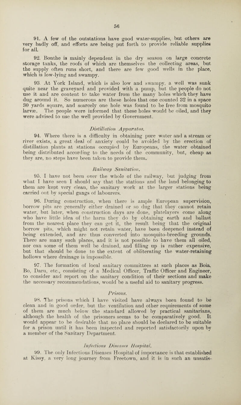 91. A few of the outstations have good water-supplies, but others are very badly off, and efforts are being put forth to provide reliable supplies for all. 92. Bonthe is mainly dependent in the dry season on large concrete storage tanks, the roofs of which are themselves the collecting areas, but the supply often runs short, and there are few good wells in the place, which is low-lying and swampy. 93. At York Island, which is also low and swampy, a well was sunk quite near the graveyard and provided with a pump, but the people do not use it and are content to take water from the many holes which they have dug around it. So numerous are these holes that one counted 32 in a space 30 yards square, and scarcely one hole was found to be free from mosquito larvae. The people were informed that these holes would be oiled, and they were advised to use the well provided by Government. I) is til/ a tio n Appara tus. 94. Where there is a difficulty in obtaining pure water and a stream or river exists, a great deal of anxiety could be avoided by the erection of distillation plants at stations occupied by Europeans, the water obtained being distributed according to the needs of the community, but, cheap as they are, no steps have been taken to provide them. Railway Sanitation. 95. I have not been over the whole of the railway, but judging from what I have seen I should say that the stations and the land belonging to them are kept very clean, the sanitary work at the larger stations being carried out by special gangs of labourers. 96. During construction, when there is ample European supervision, borrow pits are generally either drained or so dug that they cannot retain water, but later, when construction days are done, platelayers come along who have little idea of the harm they do by obtaining earth and ballast from the nearest place they can get it, the result being that the original borrow pits, which might not retain water, have been deepened instead of being extended, and are thus converted into mosquito-breeding grounds. There are many such places, and it is not possible to have them all oiled, nor can some of them well be drained, and filling up is rather expensive, but that should be done to the extent of obliterating the water-retaining hollows where drainage is impossible. 97. The formation of local sanitary committees at such places as Boia, Bo, Darn, etc., consisting of a Medical Officer, Traffic Officer and Engineer, to consider and report on the sanitary condition of their sections and make the necessary recommendations, would be a useful aid to sanitary progress. Prisons. 98. The prisons which I have visited have always been found to be clean and in good order, but the ventilation and other requirements of some of them are much below the standard allowed by practical sanitarians, although the health of the prisoners seems to be comparatively good. It would appear to be desirable that no place should be declared to be suitable for a prison until it has been inspected and reported satisfactorily upon by a member of the Sanitary Department. Infections Diseases Hospital. 99. The only Infectious Diseases Hospital of importance is that established at Kissy, a very long journey from Freetown, and it is in such an unsatis-