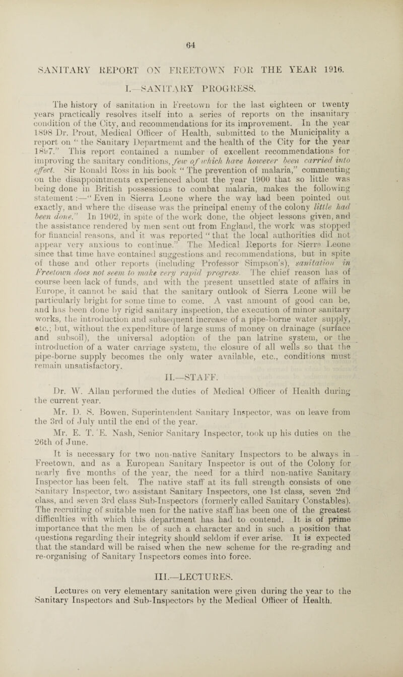 SANITARY REPORT ON FREETOWN FOR THE YEAR 1916. I.—SANITARY PROGRESS. The history of sanitation in Freetown for the last eighteen or twenty years practically resolves itself into a series of reports on the insanitary condition of the City, and recommendations for its improvement. In the year 1898 Dr. Prout, Medical Officer of Health, submitted to the Municipality a report on “ the Sanitary Department and the health of the City for the year 1897. This report contained a number of excellent recommendations for improving the sanitary conditions,/few of which have however been carried into effect. Sir Ronald Ross in his book “ The prevention of malaria, commenting on the disappointments experienced about the year 1900 that so little was being done in British possessions to combat malaria, makes the following statement:—“ Even in Sierra Leone where the way had been pointed out exactly, and where the disease was the principal enemy of the colony little had been done.” In 1902, in spite of the work done, the object lessons given, and the assistance rendered by men sent out from England, the work was stopped for financial reasons, and it was reported “ that the local authorities did not appear very anxious to continue.” The Medical Reports for Sierra. Leone since that time have contained suggestions and recommendations, but in spite of these and other reports (including Professor Simpson’s), sanitation in Freetown does not seem to make very rapid progress, t he chief reason has of course been lack of funds, and with the present unsettled state of affairs in Europe, it cannot be said that the sanitary outlook of Sierra Leone will be particularly bright for some time to come. A vast amount of good can be, and has been done by rigid sanitary inspection, the execution of minor sanitary works, the introduction and subsequent increase of a pipe-borne water supply, etc.; but, without the expenditure of large sums of money on drainage (surface and subsoil), the universal adoption of the pan latrine system, or the introduction of a water carriage system, the closure of all wells so that the pipe-borne supply becomes the only w'ater available, etc., conditions must remain unsatisfactory. II.—STAFF. Dr. W. Allan performed the duties of Medical Officer of Health during the current year. *J Mr. D. S. Bowen, Superintendent Sanitary Inspector, was on leave from the 3rd of July until the end of the year. Mr. E. T. E. Nash, Senior Sanitary Inspector, took up his duties on the 26th of June. It is necessary for two non-native Sanitary Inspectors to be always in Freetown, and as a European Sanitary Inspector is out of the Colony for nearly five months of the year, the need for a third non-native Sanitary Inspector has been felt. The native staff at its full strength consists of one Sanitary Inspector, two assistant Sanitary Inspectors, one 1st class, seven 2nd class, and seven 3rd class Sub-Inspectors (formerly called Sanitary Constables). The recruiting of suitable men for the native staff has been one of the greatest difficulties with which this department has had to contend. It is of prime importance that the men be of such a character and in such a position that questions regarding their integrity should seldom if ever arise. It is expected that the standard will be raised when the new scheme for the re-grading and re-organising of Sanitary Inspectors comes into force. III.—LECTURES. Lectures on very elementary sanitation were given during the year to the Sanitary Inspectors and Sub-Inspectors by the Medical Officer of Health.
