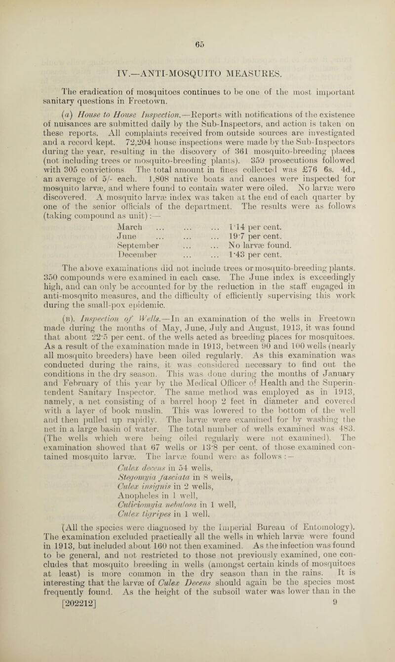 IV.—ANTI-MOSQUITO MEASURES. The eradication of mosquitoes continues to be one of the most important sanitary questions in Freetown. (a) House to House Inspection.—Reports with notifications of the existence of nuisances are submitted daily by the Sub-Inspectors, and action is taken on these reports. All complaints received from outside sources are investigated and a record kept. 72,204 house inspections were made by the Sub-Inspectors during the year, resulting in the discovery of 361 mosquito-breeding places (not including trees or mosquito-breeding plants). 350 prosecutions followed with 305 convictions, The total amount in fines collected was £76 6s. 4d., an average of 5/- each. 1,808 native boats and canoes were inspected for mosquito larvae, and where found to contain water wTere oiled. No larvae were discovered. A mosquito larvae index was taken at the end of each quarter by one of the senior officials of the department. The results were as follows (taking compound as unit):— March June September December IT4 per cent. 197 per cent. No larvae found. F43 per cent. The above examinations did not include trees or mosquito-breeding plants. 350 compounds were examined in each case. The June index is exceedingly high, and can only be accounted for by the reduction in the staff engaged in anti-mosquito measures, and the difficulty of efficiently supervising this work during the small-pox epidemic. (b). Inspection of Wells.—In an examination of the wells in Freetown made during the months of May, June, July and August, 1913, it was found that about 22‘5 per cent, of the wells acted as breeding places for mosquitoes. As a result of the examination made in 1913, between 90 and 100 wells (nearly all mosquito breeders) have been oiled regularly. As this examination was conducted during the rains, it was considered necessary to find out the conditions in the dry season. This was done during the months of January and February of this year by the Medical Officer of Health and the Superin¬ tendent Sanitary Inspector. The same method wras employed as in 1913, namely, a net consisting of a barrel hoop 2 feet in diameter and covered with a layer of book muslin. This was lowered to the bottom of the well and then pulled up rapidly. The larvae were examined for by washing the net in a large basin of water. The total number of wells examined was 483. (The wells which were being oiled regularly were not examined). The examination showed that 67 wells or 13*8 per cent, of those examined con¬ tained mosquito larvae. The larvae found were as follows : — Culex deceits in 54 wells, Stegomyia fasciata in 8 wells, Culex insignis in 2 wells, Anopheles in 1 well, Culidomyia nebutosa in 1 well, Culex tigripes in 1 well. (All the species were diagnosed by the Imperial Bureau of Entomology). The examination excluded practically all the wells in which larvae were found in 1913, but included about 160 not then examined. As the infection was found to be general, and not restricted to those not previously examined, one con¬ cludes that mosquito breeding in wells (amongst certain kinds of mosquitoes at least) is more common in the dry season than in the rains. It is interesting that the larvae of Culex Deceits should again be the species most frequently found. As the height of the subsoil water was lower than in the [202212] 9