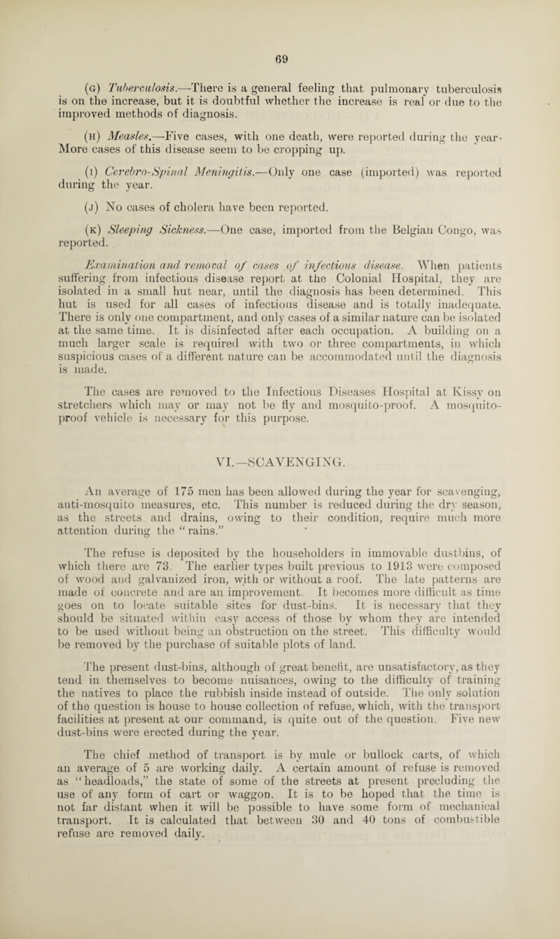 (g) Tuberculosis.—There is a general feeling that pulmonary tuberculosis is on the increase, but it is doubtful whether the increase is real or due to the improved methods of diagnosis. (h) Measles.—Five cases, with one death, were reported during the year- More cases of this disease seem to be cropping up. (i) Cerebro-Spinal Meningitis.—Only one case (imported) was reported during the year. (j) No cases of cholera have been reported. (k) Sleeping Sickness.—One case, imported from the Belgian Congo, was reported. Examination and removal of cases of infectious disease. When patients suffering from infectious disease report at the Colonial Hospital, they are isolated in a small hut near, until the diagnosis has been determined. This hut is used for all cases of infectious disease and is totally inadequate. There is only one compartment, and only cases of a similar nature can be isolated at the same time. It is disinfected after each occupation. A building on a much larger scale is required with two or three compartments, in which suspicious cases of a different nature can be accommodated until the diagnosis is made. The cases are removed to the Infectious Diseases Hospital at Kissy on stretchers which may or may not be fly and mosquito-proof. A mosquito- proof vehicle is necessary for this purpose. VL— SCAVENGING. An average of 175 men has been allowed during the year for scavenging, anti-mosquito measures, etc. This number is reduced during the dry season, as the streets and drains, owing to their condition, require much more attention during the “ rains.” The refuse is deposited by the householders in immovable dustbins, of which there are 73. The earlier types built previous to 1913 were composed of wood and galvanized iron, with or without a roof. The late patterns are made of concrete and are an improvement. It becomes more difficult as time goes on to locate suitable sites for dust-bins. It is necessary that they should be situated within easy access of those by whom they are intended to be used without being an obstruction on the street. This difficulty would be removed by the purchase of suitable plots of land. 'Ihe present dust-bins, although of great benefit, are unsatisfactory, as they tend in themselves to become nuisances, owing to the difficulty of training the natives to place the rubbish inside instead of outside. The only solution of the question is house to house collection of refuse, which, with the transport facilities at present at our command, is quite out of the question. Five new dust-bins were erected during the year. The chief method of transport is by mule or bullock carts, of which an average of 5 are working daily. A certain amount of refuse is removed as “ headloads,” the state of some of the streets at present precluding the use of any form of cart or waggon. It is to be hoped that the time is not far distant when it will be possible to have some form of mechanical transport. It is calculated that between 30 and 40 tons of combustible refuse are removed daily.