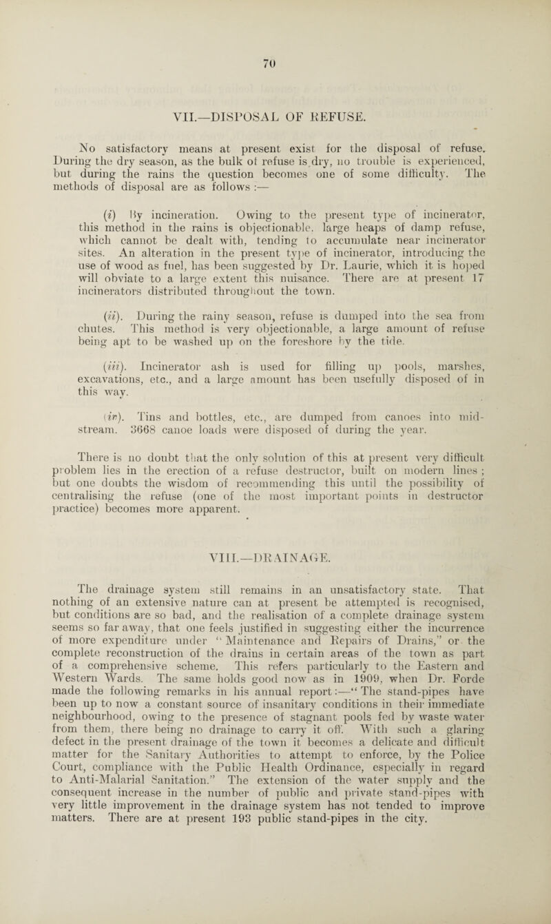 VII.—DISPOSAL OF REFUSE. No satisfactory means at present exist for the disposal of refuse. During the dry season, as the bulk ol refuse is.dry, no trouble is experienced, but during the rains the question becomes one of some difficulty. The methods of disposal are as follows :— (i) by incineration. Owing to the present type of incinerator, this method in the rains is objectionable, large heaps of damp refuse, which cannot be dealt with, tending to accumulate near incinerator sites. An alteration in the present type of incinerator, introducing the use of wood as fuel, has been suggested by Dr. Laurie, which it is hoped will obviate to a large extent this nuisance. There are at present 17 incinerators distributed throughout the town. (U). During the rainy season, refuse is dumped into the sea from chutes. This method is very objectionable, a large amount of refuse being apt to be washed up on the foreshore by the tide. (in). Incinerator ash is used for filling up pools, marshes, excavations, etc., and a large amount has been usefully disposed of in this way. (in). Tins and bottles, etc., are dumped from canoes into mid¬ stream. 0668 canoe loads were disposed of during the year. There is no doubt that the only solution of this at present very difficult problem lies in the erection of a refuse destructor, built on modern lines ; but one doubts the wisdom of recommending this until the possibility of centralising the refuse (one of the most important points in destructor practice) becomes more apparent. VIII.—DRAINAGE. The drainage system still remains in an unsatisfactory state. That nothing of an extensive nature can at present be attempted is recognised, but conditions are so bad, and the realisation of a complete drainage system seems so far away, that one feels justified in suggesting either the incurrence of more expenditure under “ Maintenance and Repairs of Drains,” or the complete reconstruction of the drains in certain areas of the town as part of a comprehensive scheme. This refers particularly to the Eastern and Western Wards. The same holds good now as in 1909, when Dr. Forde made the following remarks in his annual report:—“The stand-pipes have been up to now a constant source of insanitary conditions in their immediate neighbourhood, owing to the presence of stagnant pools fed by waste water from them, there being no drainage to carry it off. With such a glaring defect in the present drainage of the town it becomes a delicate and difficult matter for the Sanitary Authorities to attempt to enforce, by the Police Court, compliance with the Public Health Ordinance, especially in regard to Anti-Malarial Sanitation.” The extension of the water supply and the consequent increase in the number of public and private stand-pipes with very little improvement in the drainage system has not tended to improve matters. There are at present 193 public stand-pipes in the city.