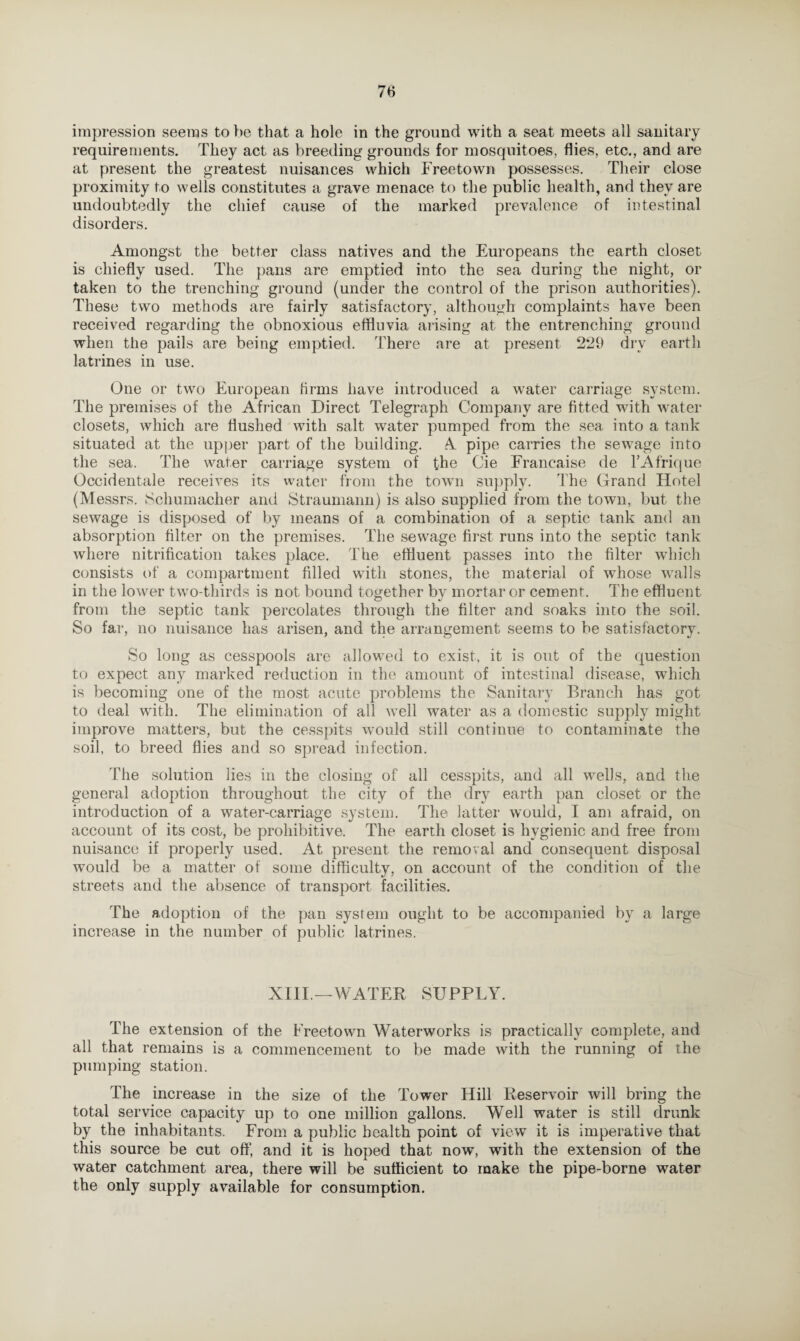 impression seems to be that a hole in the ground with a seat meets all sanitary requirements. They act as breeding grounds for mosquitoes, flies, etc., and are at present the greatest nuisances which Freetown possesses. Their close proximity to wells constitutes a grave menace to the public health, and they are undoubtedly the chief cause of the marked prevalence of intestinal disorders. Amongst the better class natives and the Europeans the earth closet is chiefly used. The pans are emptied into the sea during the night, or taken to the trenching ground (under the control of the prison authorities). These two methods are fairly satisfactory, although complaints have been received regarding the obnoxious effluvia arising at the entrenching ground when the pails are being emptied. There are at present 2*29 dry earth latrines in use. One or two European firms have introduced a water carriage system. The premises of the African Direct Telegraph Company are fitted with water closets, which are flushed with salt water pumped from the sea into a tank situated at the upper part of the building. 4 pipe carries the sewage into the sea. The water carriage system of the Cie Franeaise de l’Afrique Occidental receives its water from the town supply. The Grand Hotel (M essrs. Schumacher and Straumann) is also supplied from the town, but the sewage is disposed of by means of a combination of a septic tank and an absorption filter on the premises. The sewage first runs into the septic tank where nitrification takes place. The effluent passes into the filter which consists of a compartment filled with stones, the material of whose walls in the lower two-thirds is not bound together bv mortar or cement. The effluent from the septic tank percolates through the filter and soaks into the soil. So far, no nuisance has arisen, and the arrangement seems to be satisfactory. So long as cesspools are allowed to exist, it is out of the question to expect any marked reduction in the amount of intestinal disease, which is becoming one of the most acute problems the Sanitary Branch has got to deal with. The elimination of all well water as a domestic supply might improve matters, but the cesspits would still continue to contaminate the soil, to breed flies and so spread infection. The solution lies in the closing of all cesspits, and all wells, and the general adoption throughout the city of the dry earth pan closet or the introduction of a water-carriage system. The latter would, I am afraid, on account of its cost, be prohibitive. The earth closet is hygienic and free from nuisance if properly used. At present the removal and consequent disposal would be a matter of some difficulty, on account of the condition of the streets and the absence of transport facilities. The adoption of the pan system ought to be accompanied by a large increase in the number of public latrines. XIII.—WATER SUPPLY. The extension of the Freetown Waterworks is practically complete, and all that remains is a commencement to be made with the running of the pumping station. The increase in the size of the Tower Hill lieservoir will bring the total service capacity up to one million gallons. Well water is still drunk by the inhabitants. From a public health point of view it is imperative that this source be cut off, and it is hoped that now, with the extension of the water catchment area, there will be sufficient to make the pipe-borne water the only supply available for consumption.