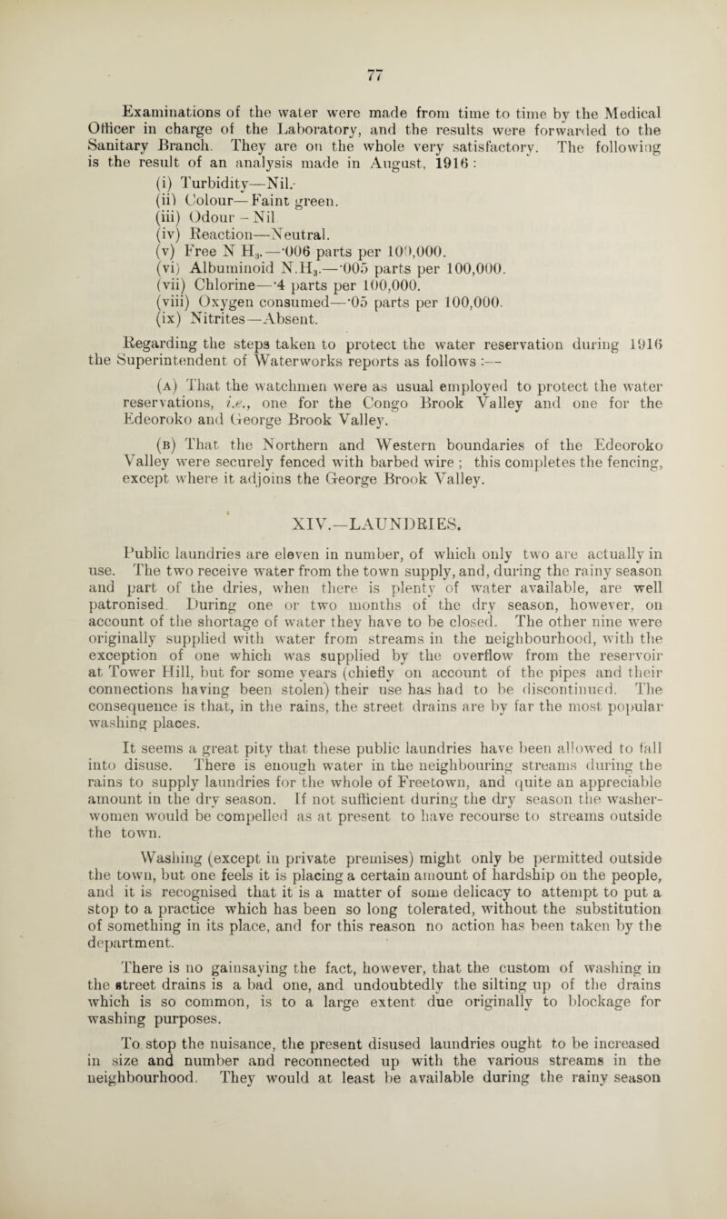 Examinations of the water were made from time to time by the Medical Officer in charge of the Laboratory, and the results were forwarded to the Sanitary Branch. They are on the whole very satisfactory. The following is the result of an analysis made in August, 1916 : (i) Turbidity—Nil.- (ii) Colour—Faint green. (iii) Odour-Nil (iv) Reaction—Neutral. (v) Free N H3.—*006 parts per 100,000. (vi) Albuminoid N.H3.—'005 parts per 100,000. (vii) Chlorine—*4 parts per 100,000. (viii) Oxygen consumed—’05 parts per 100,000. (ix) Nitrites—Absent. Regarding the steps taken to protect the water reservation during 1916 the Superintendent of Waterworks reports as follows :— (a) That the watchmen were as usual employed to protect the water reservations, i.e., one for the Congo Brook Valley and one for the Edeoroko and George Brook Valley. (b) That the Northern and Western boundaries of the Edeoroko Valley were securely fenced with barbed wire ; this completes the fencing, except where it adjoins the George Brook Valley. XIV.—LAUNDRIES. Public laundries are eleven in number, of which only two are actually in use. The two receive water from the town supply, and, during the rainy season and part of the dries, when there is plenty of water available, are well patronised. During one or two months of the dry season, however, on account of the shortage of water thev have to be closed. The other nine were originally supplied with water from streams in the neighbourhood, with the exception of one which was supplied by the overflow from the reservoir at Tower Hill, but for some years (chiefly on account of the pipes and their connections having been stolen) their use has had to be discontinued. The consequence is that, in the rains, the street drains are by far the most popular- washing places. It seems a great pity that these public laundries have been allowed to fall into disuse. There is enough water in the neighbouring streams during the rains to supply laundries for the whole of Freetown, and quite an appreciable amount in the dry season. If not sufficient during the dry season the washer¬ women would be compelled as at present to have recourse to streams outside the town. Washing (except in private premises) might only be permitted outside the town, but one feels it is placing a certain amount of hardship on the people, and it is recognised that it is a matter of some delicacy to attempt to put a stop to a practice which has been so long tolerated, without the substitution of something in its place, and for this reason no action has been taken by the department. There is no gainsaying the fact, however, that the custom of washing in the street drains is a bad one, and undoubtedly the silting up of the drains which is so common, is to a large extent due originally to blockage for washing purposes. To stop the nuisance, the present disused laundries ought to be increased in size and number and reconnected up with the various streams in the neighbourhood. They would at least be available during the rainy season
