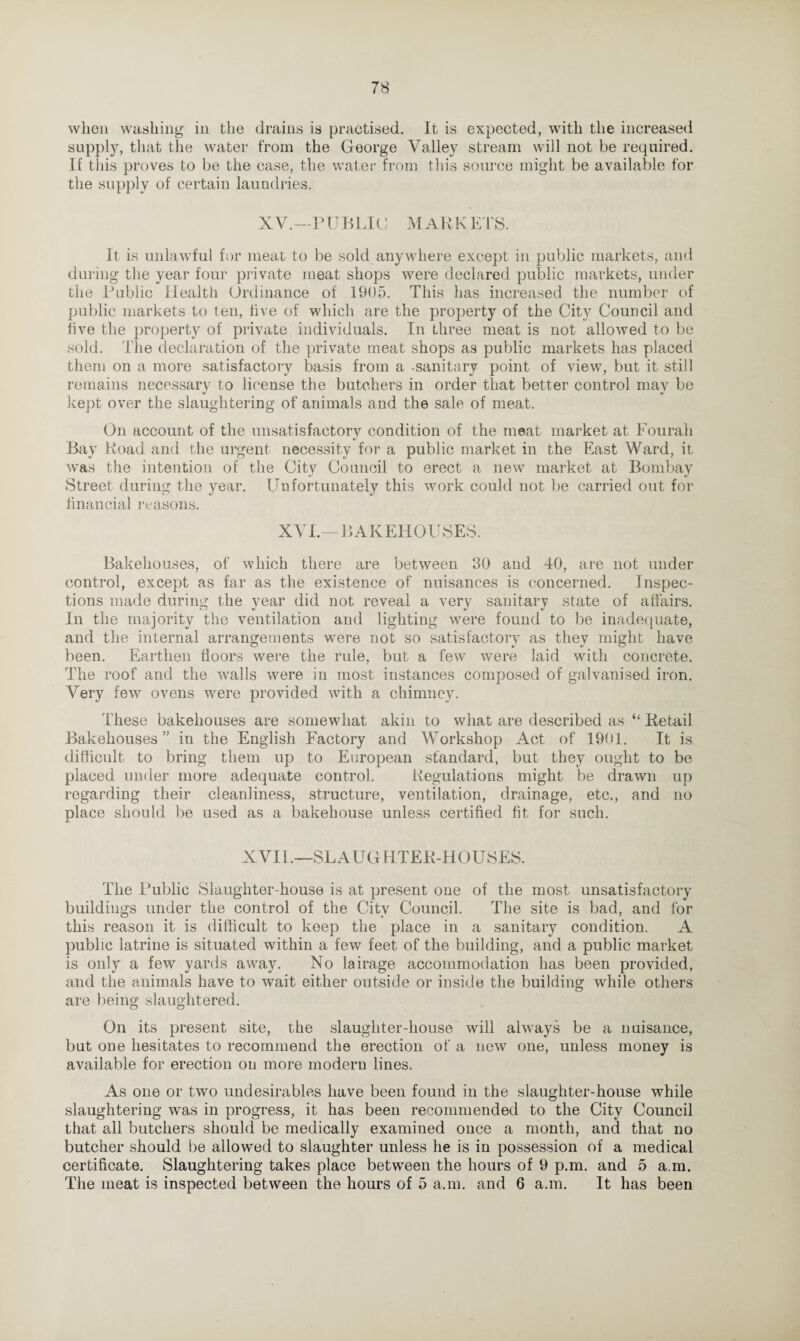 when washing in the drains is practised. It is expected, with the increased supply, that the water from the George Valley stream will not be required. If tliis proves to be the case, the water from this source might be available for the supply of certain laundries. XV.—P U B LI C M ARRETS. It is unlawful for meat to be sold anywhere except in public markets, and during the year four private meat shops were declared public markets, under the Public Health Ordinance of 1905. This has increased the number of public markets to ten, live of which are the property of the City Council and five the property of private individuals. In three meat is not allowed to be sold. The declaration of the private meat shops as public markets has placed them on a more satisfactory basis from a sanitary point of view, but it still remains necessary to license the butchers in order that better control may be kept over the slaughtering of animals and the sale of meat. On account of the unsatisfactory condition of the meat market at Fourah Bay Road and the urgent necessity for a public market in the East Ward, it was the intention of the City Council to erect a new market at Bombay Street during the year. Unfortunately this work could not be carried out for financial reasons. XVI.—BAKEHOUSES. Bakehouses, of which there are between 30 and 40, are not under control, except as far as the existence of nuisances is concerned. Inspec¬ tions made during the year did not reveal a very sanitary state of affairs. In the majority the ventilation and lighting were found to be inadequate, and the internal arrangements were not so satisfactory as they might have been. Earthen floors were the rule, but a few were laid with concrete. The roof and the walls were in most instances composed of galvanised iron. Very few ovens were provided with a chimney. These bakehouses are somewhat akin to what are described as “ Retail Bakehouses ” in the English Factory and Workshop Act of 1901. It is difficult to bring them up to European standard, but they ought to be placed under more adequate control. Regulations might be drawn up regarding their cleanliness, structure, ventilation, drainage, etc., and no place should be used as a bakehouse unless certified fit for such. XVIL—SLAUGHTER-HOUSES. The Public Slaughter-house is at present one of the most unsatisfactory buildings under the control of the City Council. The site is bad, and for this reason it is difficult to keep the place in a sanitary condition. A public latrine is situated within a few feet of the building, and a public market is only a few yards away. No lairage accommodation has been provided, and the animals have to wait either outside or inside the building while others are being slaughtered. On its present site, the slaughter-house will always be a nuisance, but one hesitates to recommend the erection of a new one, unless money is available for erection on more modern lines. As one or two undesirables have been found in the slaughter-house while slaughtering was in progress, it has been recommended to the City Council that all butchers should be medically examined once a month, and that no butcher should be allowed to slaughter unless he is in possession of a medical certificate. Slaughtering takes place between the hours of 9 p.m. and 5 a.m. The meat is inspected between the hours of 5 a.m. and 6 a.m. It has been