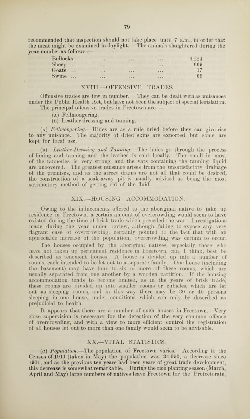 recommended that inspection should not take place until 7 a.m., in order that the meat might be examined in daylight. The animals slaughtered during the year number as follows :— Bullocks Sheep . Goats . Swine . 6,224 669 17 69 XVIII.—OFFENSIVE TRADES. Offensive trades are few in number. They can be dealt with as nuisances «/ under the Public Health Act, but have not been the subject of special legislation. The principal offensive trades in Freetown are :— (a) Fellmongering. (b) Leather-dressing and tanning. (a) Fellmongering.—Hides are as a rule dried before they can give rise to any nuisance. The majority of dried skins are exported, but some are kept for local use. (b) Leather-Dressing and Tanning.—The hides go through the process of liming and tanning and the leather is sold locally. The smell in most of the tanneries is very strong, and the vats containing the tanning liquid are uncovered. The greatest nuisance arises from the unsatisfactory drainage of the premises, and as the street drains are not all that could be desired, the construction of a soak-away pit is usually advised as being the most satisfactory method of getting rid of the fluid. XIX.—HOUSING ACCOMMODATION. Owing to the inducements offered to the aboriginal native to take up residence in Freetown, a certain amount of overcrowding would seem to have existed during the time of brisk trade which preceded the war. Investigations made during the year unde]* review, although failing to expose any very flagrant case of overcrowding, certainly pointed to the fact that with an appreciable increase of the population, overcrowding was certain to occur. The houses occupied by the aboriginal natives, especially those who have not taken up permanent residence in Freetown, can, I think, best be described as tenement houses. A house is divided up into a number of rooms, each intended to be let out to a separate family. ()ne house (including the basement) may have four to six or more of these rooms, which are usually separated from one another by a wooden partition. If the housing accommodation tends to become limited, as in the years of brisk trade, these rooms are divided up into smaller rooms or cubicles, which are let out as sleeping rooms, and in this way there may be 30 or 40 persons sleeping in one house, under conditions which can only be described as prejudicial to health. It appears that there are a number of such houses in Freetown. Very close supervision is necessary for the detection of the very common offence of overcrowding, and with a view to more efficient control the registration of all houses let out to more than one family would seem to be advisable. XX.—VITAL STATISTICS. (a) Population.—The population of Freetown varies. According to the Census of 1911 (taken in May) the population was 34,090, a decrease since 1901, and as the previous ten years had been years of great trade development, this decrease is somewhat remarkable. During the rice planting season (March, April and May) large numbers of natives leave Freetown for the Protectorate,