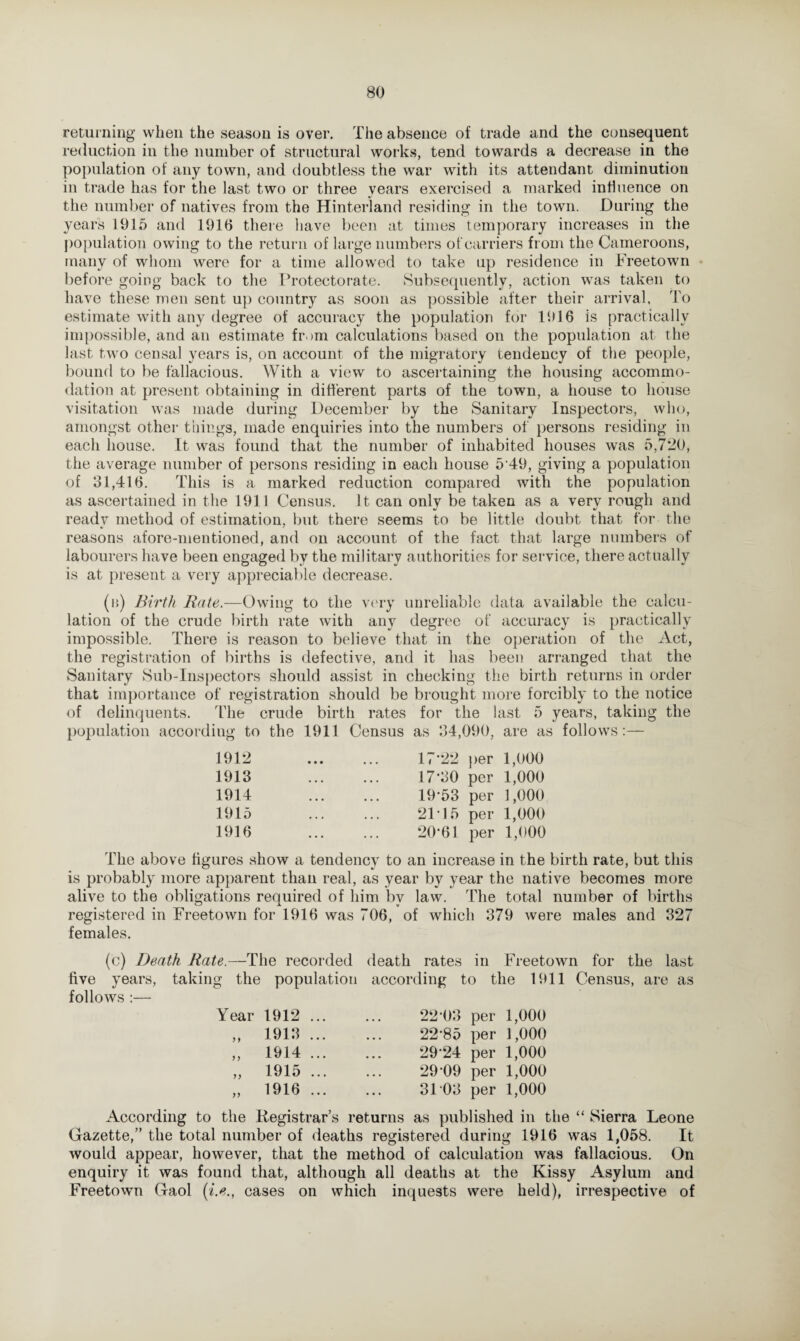 returning when the season is over. The absence of trade and the consequent reduction in the number of structural works, tend towards a decrease in the population of any town, and doubtless the war with its attendant diminution in trade has for the last two or three years exercised a marked influence on the number of natives from the Hinterland residing in the town. During the years 1915 and 1916 there have been at times temporary increases in the population owing to the return of large numbers of carriers from the Cameroons, many of whom were for a time allowed to take up residence in Freetown before going back to the Protectorate. Subsequently, action was taken to have these men sent up country as soon as possible after their arrival, To estimate with any degree of accuracy the population for 1916 is practically impossible, and an estimate from calculations based on the population at the last two censal years is, on account of the migratory tendency of the people, bound to be fallacious. With a view to ascertaining the housing accommo¬ dation at present obtaining in different parts of the town, a house to house visitation was made during December by the Sanitary Inspectors, who, amongst other things, made enquiries into the numbers of persons residing in each house. It was found that the number of inhabited houses was 5,720, the average number of persons residing in each house 5'49, giving a population of 31,416. This is a marked reduction compared with the population as ascertained in the 1911 Census. It can only be taken as a very rough and ready method of estimation, but there seems to be little doubt that for the reasons afore-mentioned, and on account of the fact that large numbers of labourers have been engaged by the military authorities for service, there actually is at present a very appreciable decrease. (b) Birth Rate.—Owing to the very unreliable data available the calcu¬ lation of the crude birth rate with any degree of accuracy is practically impossible. There is reason to believe that in the operation of the Act, the registration of births is defective, and it has been arranged that the Sanitary Sub-Inspectors should assist in checking the birth returns in order that importance of registration should be brought more forcibly to the notice of delinquents. The crude birth rates for the last 5 years, taking the population according to the 1911 Census as 34,090, are as follows:— 1912 1913 1914 1915 1916 17'22 per 1,000 17-30 per 1,000 19- 53 per 1,000 2F15 per 1,000 20- 61 per 1,000 The above figures show a tendency to an increase in the birth rate, but this is probably more apparent than real, as year by year the native becomes more alive to the obligations required of him by law. The total number of births registered in Freetown for 1916 was 706, of which 379 were males and 327 females. (c) Death Rate.—The recorded five years, taking the population follows :— Year 1912 1913 1914 1915 1916 9 9 99 99 99 death rates in Freetown for the last according to the 1911 Census, are as 22-03 per 1,000 22*85 per 1,000 29*24 per 1,000 29*09 per 1,000 31 03 per 1,000 According to the Registrar’s returns as published in the “ Sierra Leone Gazette,” the total number of deaths registered during 1916 was 1,058. It would appear, however, that the method of calculation was fallacious. On enquiry it was found that, although all deaths at the Kissy Asylum and Freetown Gaol (i.e., cases on which inquests were held), irrespective of