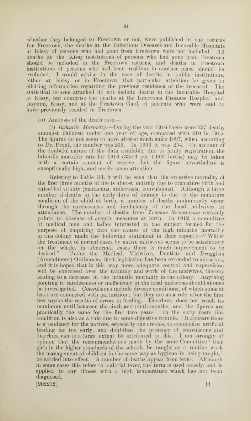 whether they belonged to Freetown or not, were published in the returns for Freetown, the deaths at the Infectious Diseases and Incurable Hospitals at Kissy of persons who had gone from Freetown were not included. All deaths at the Kissy institutions of persons who had gone from Freetown should be included in the Freetown returns, and deaths in Freetown institutions of persons who had been resident in another place should be excluded. I would advise in the case of deaths in public institutions, either at Kissy or in Freetown, that particular attention be given to eliciting information regarding the previous residence of the deceased. The statistical returns attached do not include deaths in the Incurable Hospital at Kissy, but comprise the deaths at the Infectious Diseases Hospital and Asylum, Kissy, and at the Freetowm Gaol, of patients who were said to have previously resided in Freetown. (d) Analysis of the death rate.— (i) Infantile Mortality.—During the year 1916 there were 297 deaths amongst children under one year of age, compared with 210 in 1915. The figures do not seem to have altered much since 1897, when, according to Dr. Prout, the number was 235. In 1903 it was 254. On account of the doubtful nature of the data available, due to faulty registration, the infantile mortality rate for 1916 (335‘6 per 1,000 births) may be taken with a certain amount of reserve, but the figure nevertheless is exceptionally high, and merits some attention. Refering to Table III. it will be seen that the excessive mortality of the first three months of life is almost entirely due to premature birth and enfeebled vitality (marasmus, atelectasis, convulsions). Although a large number of deaths in the early days of infancy is due to the immature condition of the child at birth, a number of deaths undoubtedly occur through the carelessness and inefficiency of the local midwives in attendance. The number of deaths from Trismus Neonatorum certainly points to absence of aseptic measures at birth. In 1912 a committee of medical men and ladies interested in the subject formed for the purpose of enquiring into the causes of the high infantile mortality in this colony made the following statement in their report:—“ Whilst the treatment of normal cases by native midwives seems to be satisfactory on the whole, in abnormal cases there is much improvement to be desired.” Under the Medical, Midwives, Dentists and Druggists (Amendment) Ordinance, 1914, legislation has been extended to midwives, and it is hoped that in this wray more adequate control and supervision will be exercised over the training and work of the midwives, thereby leading to a decrease in the infantile mortality in the colony. Anything pointing to carelessness or inefficiency of the local midwives should at once be investigated. Convulsions include diverse conditions, of which some at least are connected with parturition ; but they are as a rule after the first few weeks the results of errors in feeding. Diarrhoea does not reach its maximum until between the sixth and ninth months, and the figures are practically the same for the first two years. In the early years this condition is also as a rule due to some digestive trouble. It appears there is a tendency for the natives, especially the creoles, to commence artificial feeding far too early, and doubtless the presence of convulsions and diarrhoea can to a large extent be attributed to this. I am strongly of opinion that the recommendations made by the same Committee “ that girls in the higher standards of the schools be taught as a routine work the management of children in the same way as hygiene is being taught,” be carried into effect. A number of deaths appear from fever. Although in some cases this refers to malarial fever, the term is used loosely, and is applied to any illness with a high temperature which has not been diagnosed. [202212] 11