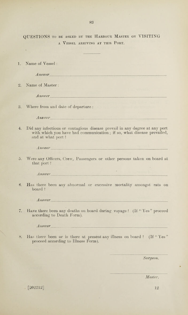 QUESTIONS to be asked by the Harbour Master on VISITING a Vessel arriving at this Port. 1. Name of Vessel : Answer 2. Name of Master : A nswer_ 3. Where from and date of departure : A nswer 4. Did any infectious or contagious disease prevail in any degree at any port with which you have had communication ; if so, what disease prevailed, and at what port ? A nswer_ 5. Were any Officers, Crew, Passengers or other persons taken on board at that port ? Answer ti. Has there been any abnormal or excessive mortality amongst rats on board? A nswer_ 7. Have there been any deaths on board during voyage ? (If “ Yes” proceed according to Death Form). Answer__ 8. Has there been or is there at present any illness onboard? (If “ Yes” proceed according to Illness Form). Surgeon. Master. [202212] 12