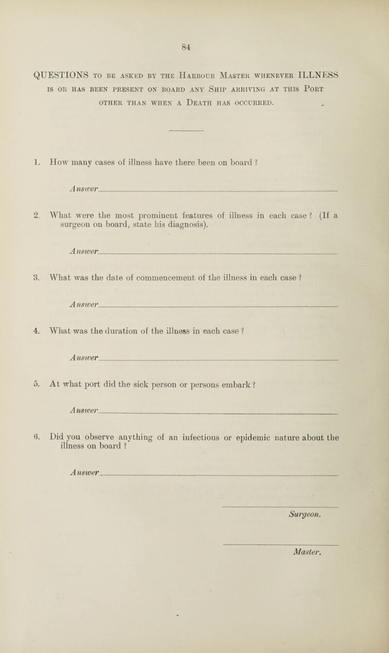 QUESTIONS TO BE ASKED BY THE HARBOUR MASTER WHENEVER ILLNESS IS OR HAS BEEN PRESENT ON BOARD ANY SHIP ARRIVING AT THIS PORT OTHER THAN WHEN A DEATH HAS OCCURRED. 1. How many cases of illness have there been on board ? A nswer_ 2, What were the most prominent features of illness in each case ? (If a surgeon on board, state his diagnosis). A nswer_ 3. What was the date of commencement of the illness in each case ? Answer. 4. What was the duration of the illness in each case ? Answer 5. At what port did the sick person or persons embark ? A nswer _ 6. Did you observe anything of an infectious or epidemic nature about the illness on board ? Answer Surgeon. Master.