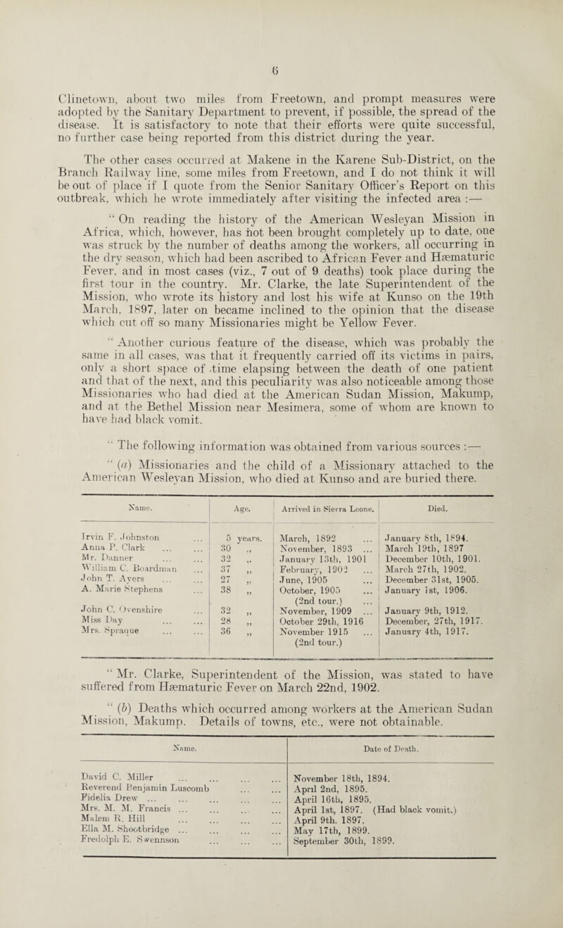 Clinetown, about two miles from Freetown, and prompt measures were adopted by the Sanitary Department to prevent, if possible, the spread of the disease. It is satisfactory to note that their efforts were quite successful, no further case being reported from this district during the year. The other cases occurred at Makene in the Karene Sub-District, on the Branch Railway line, some miles from Freetown, and I do not think it will be out of place if I quote from the Senior Sanitary Officer’s Report on this outbreak, which he wrote immediately after visiting the infected area : — “ On reading the history of the American Wesleyan Mission in Africa, which, however, has hot been brought completely up to date, one was struck by the number of deaths among the workers, all occurring in the dry season, which had been ascribed to African Fever and Hsematuric Fever, and in most cases (viz., 7 out of 9 deaths) took place during the first tour in the country. Mr. Clarke, the late Superintendent of the Mission, who wrote its history and lost his wife at Kunso on the 19th March, 1897, later on became inclined to the opinion that the disease which cut off so many Missionaries might be Yellow Fever. “ Another curious feature of the disease, which was probably the same in all cases, was that it frequently carried off its victims in pairs, only a short space of .time elapsing between the death of one patient and that of the next, and this peculiarity was also noticeable among those Missionaries who had died at the American Sudan Mission, Makump, and at the Bethel Mission near Mesimera, some of whom are known to have had black vomit. The following information was obtained from various sources : — (a) Missionaries and the child of a Missionary attached to the American Wesleyan Mission, who died at Kunso and are buried there. Name. A Age. Arrived in Sierra Leone. Died. Irvin F. Johnston 5 years. March, 1892 January Sth, 1894. Anna P. Clark 30 „ November, 1893 March 19th, 1897 Mr. Danner 32 January 13th, 1901 December 10th, 1901. William C. Boardman 37 ,, February, 1902 March 27th, 1902. John T. Ayers 07 41 v June, 1905 December 31st, 1905. A. Marie Stephens 38 „ October, 1905 (2nd tour.) January 1st, 1906. John C. Ovenshire 32 „ November, 1909 January 9th, 1912. Miss Day 28 „ October 29th. 1916 December, 27th, 1917. Mrs. Spraoue 36 „ November 1915 (2nd tour.) January 4th, 1917. “ Mr. Clarke, Superintendent of the Mission, was stated to have suffered from Hsematuric Fever on March 22nd, 1902. “ (b) Deaths which occurred among workers at the American Sudan Mission, Makump. Details of towns, etc., were not obtainable. Name. Date of Death. David C. Miller November 18th, 1894. Reverend Benjamin Luscomb April 2nd, 1895. Fidelia Drew ... April 16th, 1895. Mrs. M. M. Francis ... April 1st, 1897. (Had black vomit.) Malem R. Hill April 9th. 1897. Ella M. Shootbridge ... May 17th, 1899. Fredolph E. Swennson September 30th, 1899.