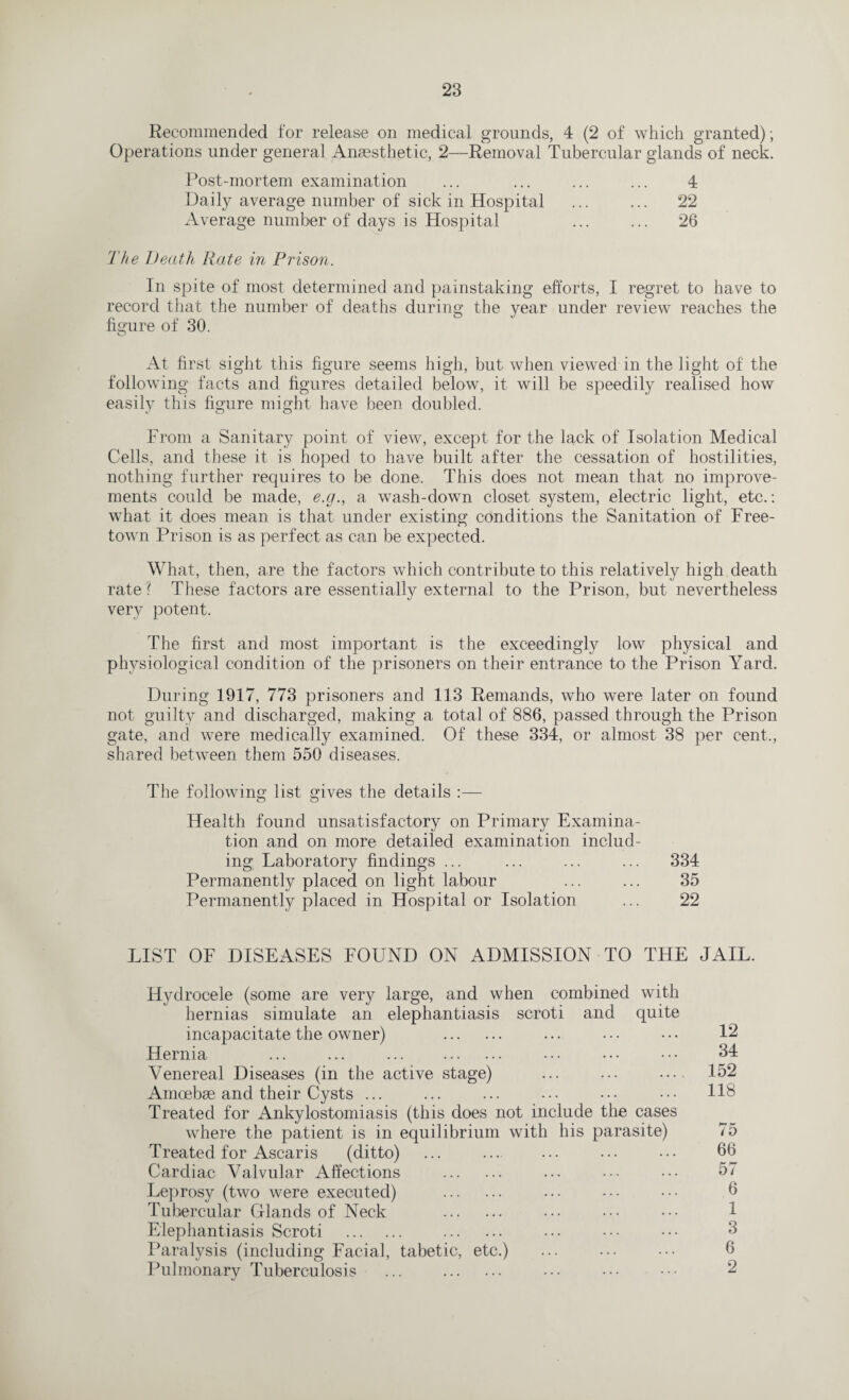 Recommended for release on medical grounds, 4 (2 of which granted); Operations under general Anaesthetic, 2—Removal Tubercular glands of neck. Post-mortem examination ... ... ... ... 4 Daily average number of sick in Hospital ... ... 22 Average number of days is Hospital ... ... 26 The Death Rate in Prison. In spite of most determined and painstaking efforts, I regret to have to record that the number of deaths during the year under review reaches the figure of 30. At first sight this figure seems high, but when viewed in the light of the following facts and figures detailed below, it will be speedily realised how easily this figure might have been doubled. From a Sanitary point of view, except for the lack of Isolation Medical Cells, and these it is hoped to have built after the cessation of hostilities, nothing further requires to be done. This does not mean that no improve¬ ments could be made, e.cj., a wash-down closet system, electric light, etc.: what it does mean is that under existing conditions the Sanitation of Free¬ town Prison is as perfect as can be expected. What, then, are the factors which contribute to this relatively high death rate? These factors are essentially external to the Prison, but nevertheless very potent. The first and most important is the exceedingly low physical and physiological condition of the prisoners on their entrance to the Prison Yard. During 1917, 773 prisoners and 113 Remands, who were later on found not guilty and discharged, making a total of 886, passed through the Prison gate, and were medically examined. Of these 334, or almost 38 per cent,, shared between them 550 diseases. The following list gives the details :— Health found unsatisfactory on Primary Examina¬ tion and on more detailed examination includ¬ ing Laboratory findings ... ... ... ... 334 Permanently placed on light labour ... ... 35 Permanently placed in Hospital or Isolation ... 22 LIST OF DISEASES FOUND ON ADMISSION TO THE JAIL. Hydrocele (some are very large, and when combined hernias simulate an elephantiasis scroti and incapacitate the owner) . with quite 12 Hernia ... ... ... . . . . 34 Venereal Diseases (in the active stage) .... 152 Amoebae and their Cysts ... . . . 118 Treated for Ankylostomiasis (this does not include the cases where the patient is in equilibrium with his parasite) b~ r i D Treated for Ascaris (ditto) . . . 66 Cardiac Valvular Affections . . . . 57 Leprosy (two were executed) . . . . 6 Tubercular Glands of Neck . . . . 1 Elephantiasis Scroti . . 3 Paralysis (including Facial, tabetic, etc.) . . . 6 Pulmonary Tuberculosis ... . 2