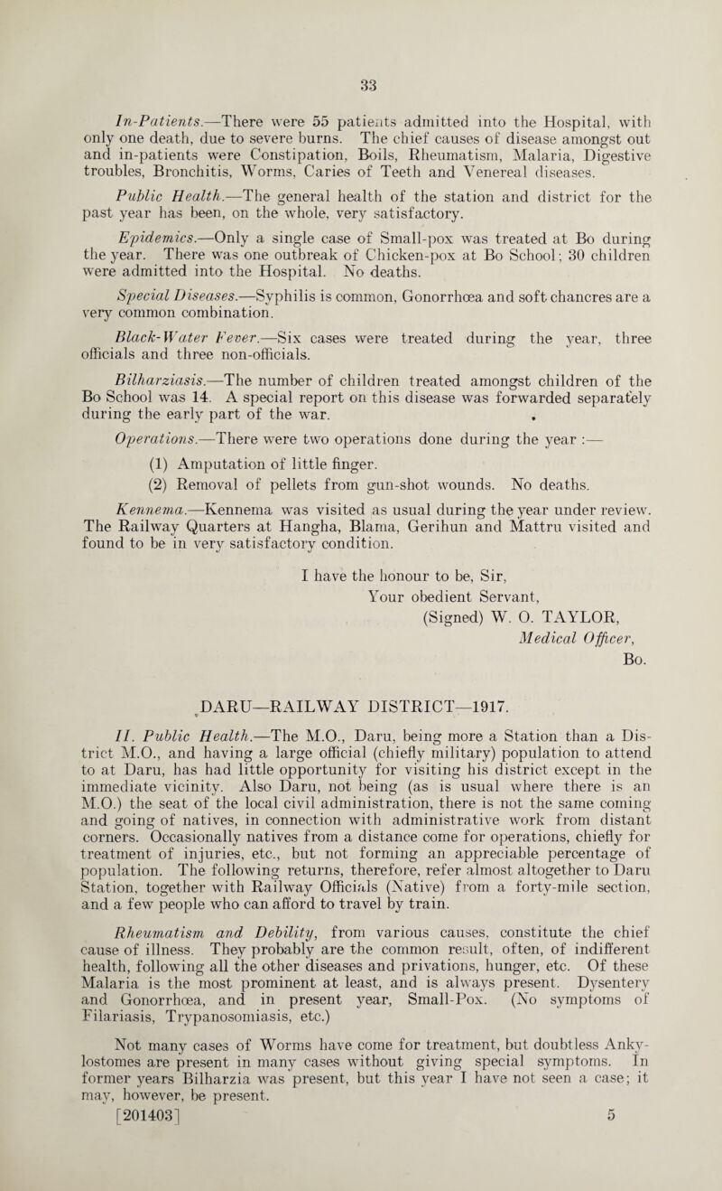 In-Patients.—There were 55 patients admitted into the Hospital, with only one death, due to severe burns. The chief causes of disease amongst out and in-patients were Constipation. Boils, Rheumatism, Malaria, Digestive troubles, Bronchitis, Worms, Caries of Teeth and Venereal diseases. Public Health.—The general health of the station and district for the past year has been, on the whole, very satisfactory. Epidemics.—Only a single case of Small-pox was treated at Bo during the year. There was one outbreak of Chicken-pox at Bo School; 30 children were admitted into the Hospital. No deaths. Special Diseases.—Syphilis is common, Gonorrhoea and soft chancres are a very common combination. Black-Water Fever.—Six cases were treated during the year, three officials and three non-officials. Bilharziasis.—The number of children treated amongst children of the Bo School was 14. A special report on this disease was forwarded separately during the early part of the war. Operations.—There were two operations done during the year :— (1) Amputation of little finger. (2) Removal of pellets from gun-shot wounds. No deaths. Kennema.—Kennema was visited as usual during the year under review. The Railway Quarters at Hangha, Blama, Gerihun and Mattru visited and found to be in very satisfactory condition. I have the honour to be. Sir, Your obedient Servant, (Signed) W. 0. TAYLOR, Medical Officer, Bo. DARU—RAILWAY DISTRICT—1917. t- II. Public Health.—The M.O., Daru, being more a Station than a Dis¬ trict M.O., and having a large official (chiefly military) population to attend to at Daru, has had little opportunity for visiting his district except in the immediate vicinity. Also Daru, not being (as is usual where there is an M.O.) the seat of the local civil administration, there is not the same coming and going of natives, in connection with administrative work from distant corners. Occasionally natives from a distance come for operations, chiefly for treatment of injuries, etc., but not forming an appreciable percentage of population. The following returns, therefore, refer almost altogether to Daru Station, together with Railway Officials (Native) from a forty-mile section, and a few people who can afford to travel by train. Rheumatism and Debility, from various causes, constitute the chief cause of illness. They probably are the common result, often, of indifferent health, following all the other diseases and privations, hunger, etc. Of these Malaria is the most prominent at least, and is always present. Dysentery and Gonorrhoea, and in present year, Small-Pox. (No symptoms of Filariasis, Trypanosomiasis, etc.) Not many cases of Worms have come for treatment, but doubtless Anky- lostomes are present in many cases without giving special symptoms. In former years Bilharzia was present, but this year I have not seen a case; it may, however, be present, [201403] 5