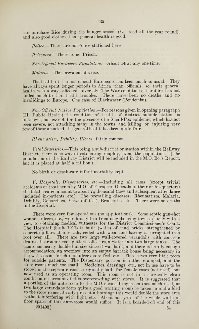 can purchase Rice during the hungry season (i.efood all the year round), and also good clothes, their general health is good. Police.—There are no Police stationed here. Prisoners.—There is no Prison. Non-Official European Population.—About 14 at any one time. Malaria.—The prevalent disease. The health of the non-official Europeans has been much as usual. They have always spent longer periods in Africa than officials, so their general health was always affected adversely. The War conditions, therefore, has not added much to their health troubles. There have been no deaths and no invalidings to Europe. One case of Blackwater (Pendembu). Non-Official Native Population.—For reasons given in opening paragraph (II. Public Health) the condition of health of district outside station is unknown, but except for the presence of a Small-Pox epidemic, which has not been severe, not attacking many in the towns, and killing or injuring very few of those attacked, the general health has been quite fair. Rheumatism, Debility, Ulcers, fairly common. Vital Statistics.—This being a sub-district or station within the Railway District, there is no way of estimating roughly, even, the population. (The population of the Railway District will be included in the M.O. Bo.’s Report, but it is placed at half a million.) No birth or death-rate infant mortality kept. V. Hospitals, Dispensaries, etc.—Including all cases (except trivial accidents or treatments by M.O. of European Officials in their or his quarters) the total treated amount to about 7\ thousand (new and subsequent attendance included in-patients, etc.) The prevailing diseases : Rheumatism, Malaria, Debility, Gonorrhoea, Yaws (of feet), Bronchitis, etc. There were no deaths in the Hospital. There were very few operations (no applications). Some septic gun-shot wounds, ulcers, etc., were brought in from neighbouring towns, chiefly with a view to obtaining medical witnesses for the District Commissioner’s Court. The Hospital (built 1911) is built (walls) of mud bricks, strengthened by concrete pillars at intervals, ceiled with wood and having a corrugated iron roof over all. There are two large wall-covered verandahs with concrete drains all around; roof gutters collect rain water into two large tanks. The camp has nearly doubled in size since it was built, and there is hardly enough accommodation, an overflow into an empty barrack house being necessary in the wet season, for chronic ulcers, sore feet, etc. This leaves very little room for outside patients. The Dispensary portion is rather cramped, and the store rooms much too small. Medicines, dressings, etc., not in use have to be stored in the separate rooms originally built for female cases (not used), but now used as an operating room. This room is not in a surgically clean condition on account of this overcrowding with stores. It is suggested that a portion of the ante-room to the M.O.’s consulting room (not much used, as two large verandahs form quite a good waiting room) be taken in and added to the store rooms already present adjoining; this would double the store area without interfering with light, etc. About one yard of the whole width of floor space of this ante-room would suffice. It is a boarded-off end of this [201403] 5a