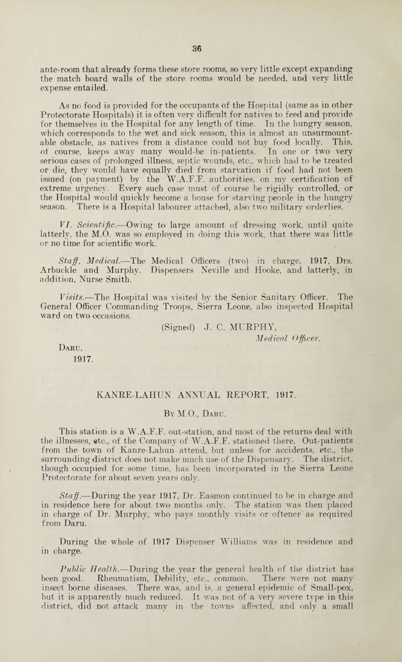 ante-room that already forms these store rooms, so very little except expanding the match board walls of the store rooms would be needed, and very little expense entailed. As no food is provided for the occupants of the Hospital (same as in other Protectorate Hospitals) it is often very difficult for natives to feed and provide for themselves in the Hospital for any length of time. In the hungry season, which corresponds to the wet and sick season, this is almost an unsurmount- able obstacle, as natives from a distance could not buy food locally. This, of course, keeps away many would-be in-patients. In one or two very serious cases of prolonged illness, septic wounds, etc., which had to be treated or die, they would have equally died from starvation if food had not been issued (on payment) by the W.A.F.F. authorities, on my certification of extreme urgency. Every such case must of course be rigidly controlled, or the Hospital would quickly become a house for starving people in the hungry season. There is a Hospital labourer attached, also two military orderlies. VI. Scientific.—Owing to large amount of dressing work, until quite latterly, the M.O. was so employed in doing this work, that there was little or no time for scientific work. Staff, Medical.—The Medical Officers (two) in charge, 1917, Drs. Arbuckle and Murphy. Dispensers Neville and Hooke, and latterly, in addition, Nurse Smith. Visits.—The Hospital was visited by the Senior Sanitary Officer. The General Officer Commanding Troops, Sierra Leone, also inspected Hospital ward on two occasions. Daru, 1917. (Signed) J. C, MURPHY, Medical officer. KANRE-LAHUN ANNUAL REPORT. 1917. By M.O., Daru. This station is a W.A.F.F. out-station, and most of the returns deal with the illnesses, etc., of the Company of W.A.F.F. stationed there. Out-patients from the town of Kanre-Lahun attend, but unless for accidents, etc., the surrounding district does not make much use of the Dispensary. The district, though occupied for some time, has been incorporated in the Sierra Leone Protectorate for about seven years onlv. J *j Staff.—During the year 1917, Dr. Easmon continued to be in charge and in residence here for about two months only. The station was then placed in charge of Dr. Murphy, who pays monthly visits or oftener as required from Daru. During the whole of 1917 Dispenser Williams was in residence and in charge. Public Health.—During the year the general health of the district has been good. Rheumatism, Debility, etc., common. There were not many insect borne diseases. There was, and is, a general epidemic of Small-pox, but it is apparently much reduced. It was not of a very severe type in this district, did not attack many in the towns affected, and only a small