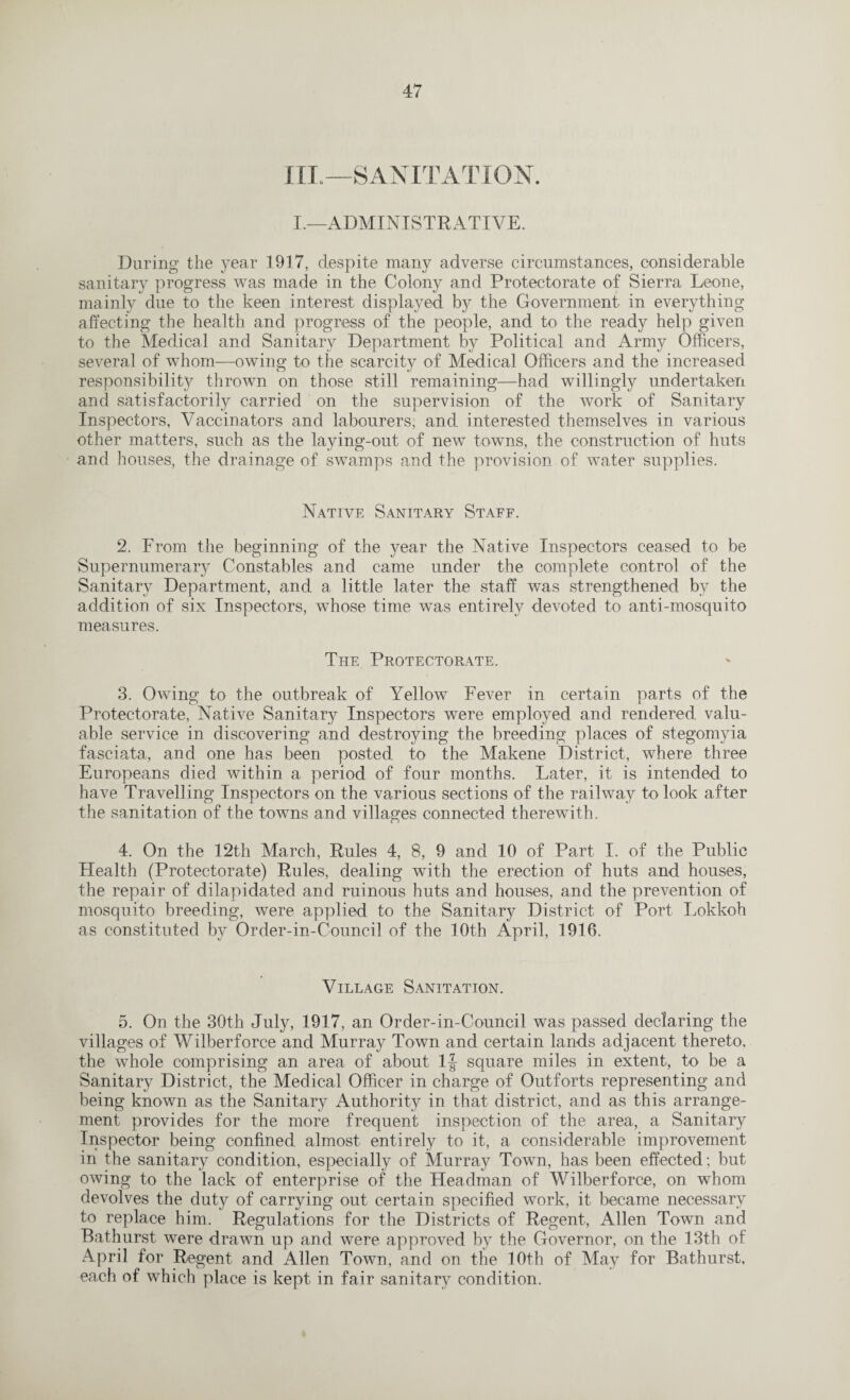 III.—SANITATION. I.—ADMINISTRATIVE. During the year 1917, despite many adverse circumstances, considerable sanitary progress was made in the Colony and Protectorate of Sierra Leone, mainly due to the keen interest displayed by the Government in everything affecting the health and progress of the people, and to the ready help given to the Medical and Sanitary Department by Political and Army Officers, several of whom—owing to the scarcity of Medical Officers and the increased responsibility thrown on those still remaining—had willingly undertaken and satisfactorily carried on the supervision of the work of Sanitary Inspectors, Vaccinators and labourers, and interested themselves in various other matters, such as the laying-out of new towns, the construction of huts and houses, the drainage of swamps and the provision of water supplies. Native Sanitary Staff. 2. From the beginning of the year the Native Inspectors ceased to be Supernumerary Constables and came under the complete control of the Sanitary Department, and a little later the staff was strengthened bv the addition of six Inspectors, wffiose time was entirely devoted to anti-mosquito measures. The Protectorate. 3. Owing to the outbreak of Yellow Fever in certain parts of the Protectorate, Native Sanitary Inspectors were employed and rendered valu¬ able service in discovering and destroying the breeding places of stegomyia fasciata, and one has been posted to the Makene District, where three Europeans died within a period of four months. Later, it is intended to have Travelling Inspectors on the various sections of the railway to look after the sanitation of the towns and villages connected therewith. 4. On the 12th March, Rules 4, 8, 9 and 10 of Part I. of the Public Health (Protectorate) Rules, dealing with the erection of huts and houses, the repair of dilapidated and ruinous huts and houses, and the prevention of mosquito breeding, were applied to the Sanitary District of Port Lokkoh as constituted by Order-in-Council of the 10th April, 1916. Village Sanitation. 5. On the 30th July, 1917, an Order-in-Council was passed declaring the villages of Wilberforce and Murray Town and certain lands adjacent thereto, the whole comprising an area of about If square miles in extent, to be a Sanitary District, the Medical Officer in charge of Outforts representing and being known as the Sanitary Authority in that district, and as this arrange¬ ment provides for the more frequent inspection of the area, a Sanitary Inspector being confined almost entirely to it, a considerable improvement in the sanitary condition, especially of Murray Town, has been effected; but owing to the lack of enterprise of the Headman of Wilberforce, on whom devolves the duty of carrying out certain specified work, it became necessary to replace him. Regulations for the Districts of Regent, Allen Town and Bathurst were drawn up and were approved by the Governor, on the 13th of April for Regent and Allen Town, and on the 10th of May for Bathurst, each of which place is kept in fair sanitary condition.