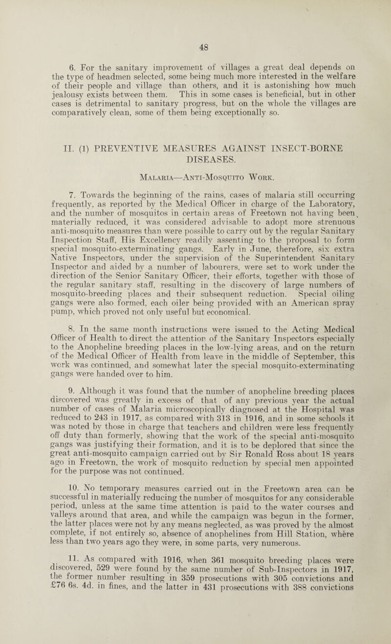 \ 6. For the sanitary improvement of villages a great deal depends on the type of headmen selected, some being much more interested in the welfare of their people and village than others, and it is astonishing how much jealousy exists between them. This in some cases is beneficial, but in other cases is detrimental to sanitary progress, but on the whole the villages are comparative^ clean, some of them being exceptionally so. II. (1) PREVENTIVE MEASURES AGAINST INSECT-BORNE DISEASES. Malaria—Anti-Mosquito Work. 7. Towards the beginning of the rains, cases of malaria still occurring frequently, as reported by the Medical Officer in charge of the Laboratory, and the number of mosquitos in certain areas of Freetown not having beeip materially reduced, it was considered advisable to adopt more strenuous anti-mosquito measures than were possible to carry out b}^ the regular Sanitary Inspection Staff, His Excellency readily assenting to the proposal to form special mosquito-exterminating gangs. Early in June, therefore, six extra Native Inspectors, under the supervision of the Superintendent Sanitary Inspector and aided by a number of labourers, were set to work under the direction of the Senior Sanitary Officer, their efforts, together with those of the regular sanitary staff, resulting in the discovery of large numbers of mosquito-breeding places and their subsequent reduction. Special oiling gangs were also formed, each oiler being provided with an American spray pump, which proved not only useful but economical. 8. In the same month instructions were issued to the Acting Medical Officer of Health to direct the attention of the Sanitary Inspectors especially to the Anopheline breeding places in the low-lying areas, and on the return of the Medical Officer of Health from leave in the middle of September, this work was continued, and somewhat later the special mosquito-exterminating gangs were handed over to him. 9. Although it was found that the number of anophefine breeding places discovered was greatly in excess of that of any previous year the actual number of cases of Malaria microscopically diagnosed at the Hospital was reduced to 243 in 1917, as compared with 313 in 1916, and in some schools it was noted by those in charge that teachers and children were less frequently off duty than formerly, showing that the work of the special anti-mosquito gangs was justifying their formation, and it is to be deplored that since the great anti-mosquito campaign carried out bv Sir Ronald Ross about 18 years ago in Freetown, the work of mosquito reduction by special men appointed for the purpose was not continued. 10. No temporary measures carried out in the Freetown area can be successful in materially reducing the number of mosquitos for any considerable period, unless at the same time attention is paid to the water courses and valleys around that area, and while the campaign was begun in the former, the latter places were not by any means neglected, as was proved by the almost complete, if not entirely so, absence of anophelines from Hill Station, where less than two years ago they were, in some parts, very numerous. 11. As compared with 1916, when 361 mosquito breeding places were discovered, 529 were found by the same number of Sub-Inspectors in 1917, the former number resulting in 359 prosecutions with 305 convictions and £/6 6s. 4d. in fines, and the latter in 431 prosecutions with 388 convictions