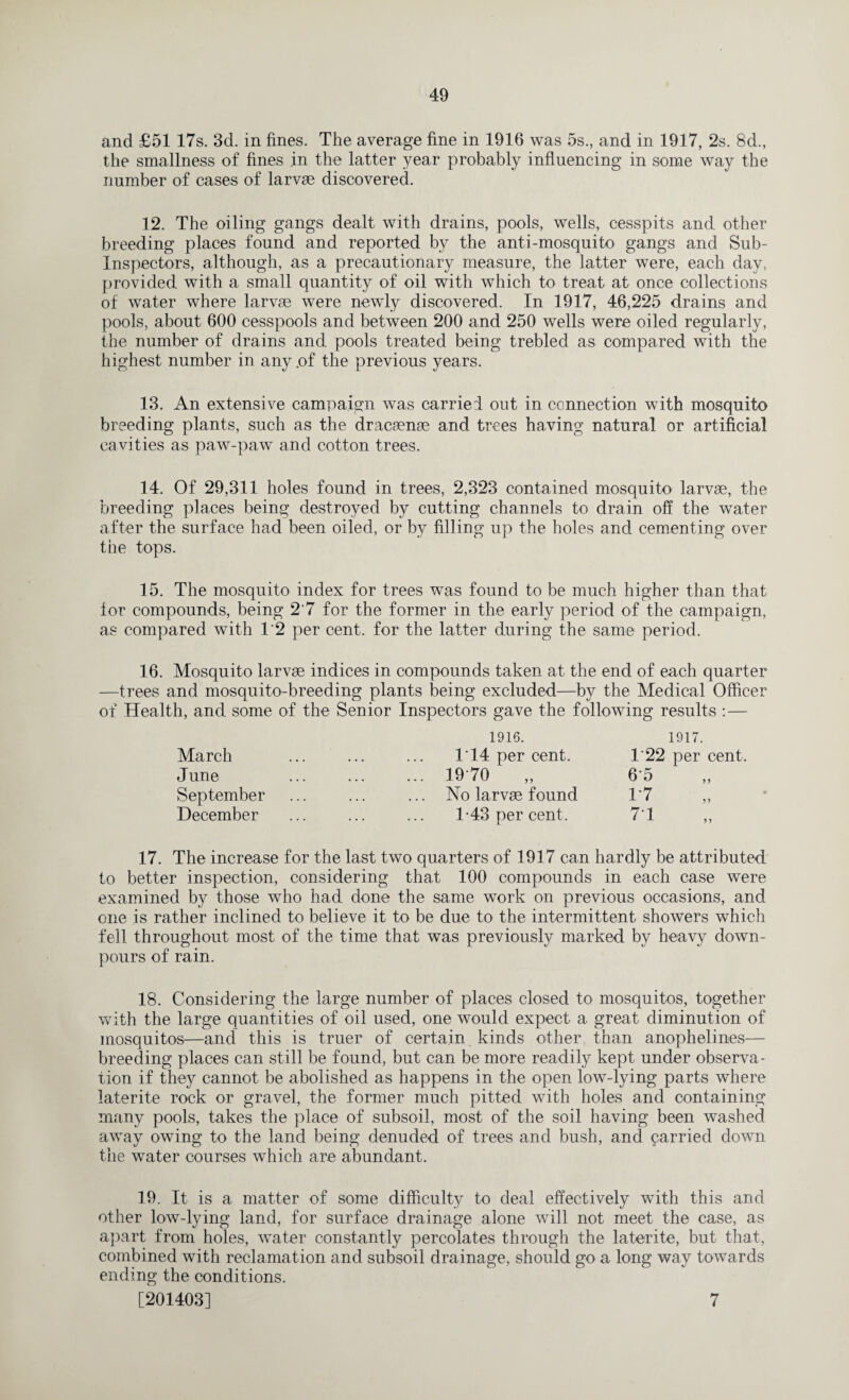 and £51 17s. 3d. in fines. The average fine in 1916 was 5s., and in 1917, 2s. 8d., the smallness of fines in the latter year probably influencing in some way the number of cases of larvae discovered. 12. The oiling gangs dealt with drains, pools, wells, cesspits and other breeding places found and reported by the anti-mosquito gangs and Sub- Inspectors, although, as a precautionary measure, the latter were, each day, provided with a small quantity of oil with which to treat at once collections of water where larvae were newly discovered. In 1917, 46,225 drains and pools, about 600 cesspools and between 200 and 250 wells were oiled regularly, the number of drains and pools treated being trebled as compared with the highest number in any of the previous years. 13. An extensive campaign was carried out in connection with mosquito breeding plants, such as the dracaenae and trees having natural or artificial cavities as paw-paw and cotton trees. 14. Of 29,311 holes found in trees, 2,323 contained mosquito larvae, the breeding places being destroyed by cutting channels to drain off the water after the surface had been oiled, or by filling up the holes and cementing over the tops. 15. The mosquito index for trees was found to be much higher than that for compounds, being 2 7 for the former in the early period of the campaign, as compared with 1'2 per cent, for the latter during the same period. 16. Mosquito larvae indices in compounds taken at the end of each quarter —trees and mosquito-breeding plants being excluded—by the Medical Officer of Health, and some of the Senior Inspectors gave the following results : — March June September December 1916. 114 per cent. 1970 No larvae found 1-43 per cent. 1917. T22 per cent. 65 1*7 17. The increase for the last two quarters of 1917 can hardly be attributed to better inspection, considering that 100 compounds in each case were examined by those who had done the same work on previous occasions, and one is rather inclined to believe it to be due to the intermittent showers which fell throughout most of the time that was previously marked by heavy down¬ pours of rain. 18. Considering the large number of places closed to mosquitos, together with the large quantities of oil used, one would expect a great diminution of mosquitos—and this is truer of certain kinds other than anophelines— breeding places can still be found, but can be more readily kept under observa¬ tion if they cannot be abolished as happens in the open low-lying parts where laterite rock or gravel, the former much pitted with holes and containing many pools, takes the place of subsoil, most of the soil having been washed away owing to the land being denuded of trees and bush, and carried down the water courses which are abundant. 19. It is a matter of some difficulty to deal effectively with this and other low-lying land, for surface drainage alone will not meet the case, as apart from holes, water constantly percolates through the laterite, but that, combined with reclamation and subsoil drainage, should go a long way towards ending the conditions. [201403] 7