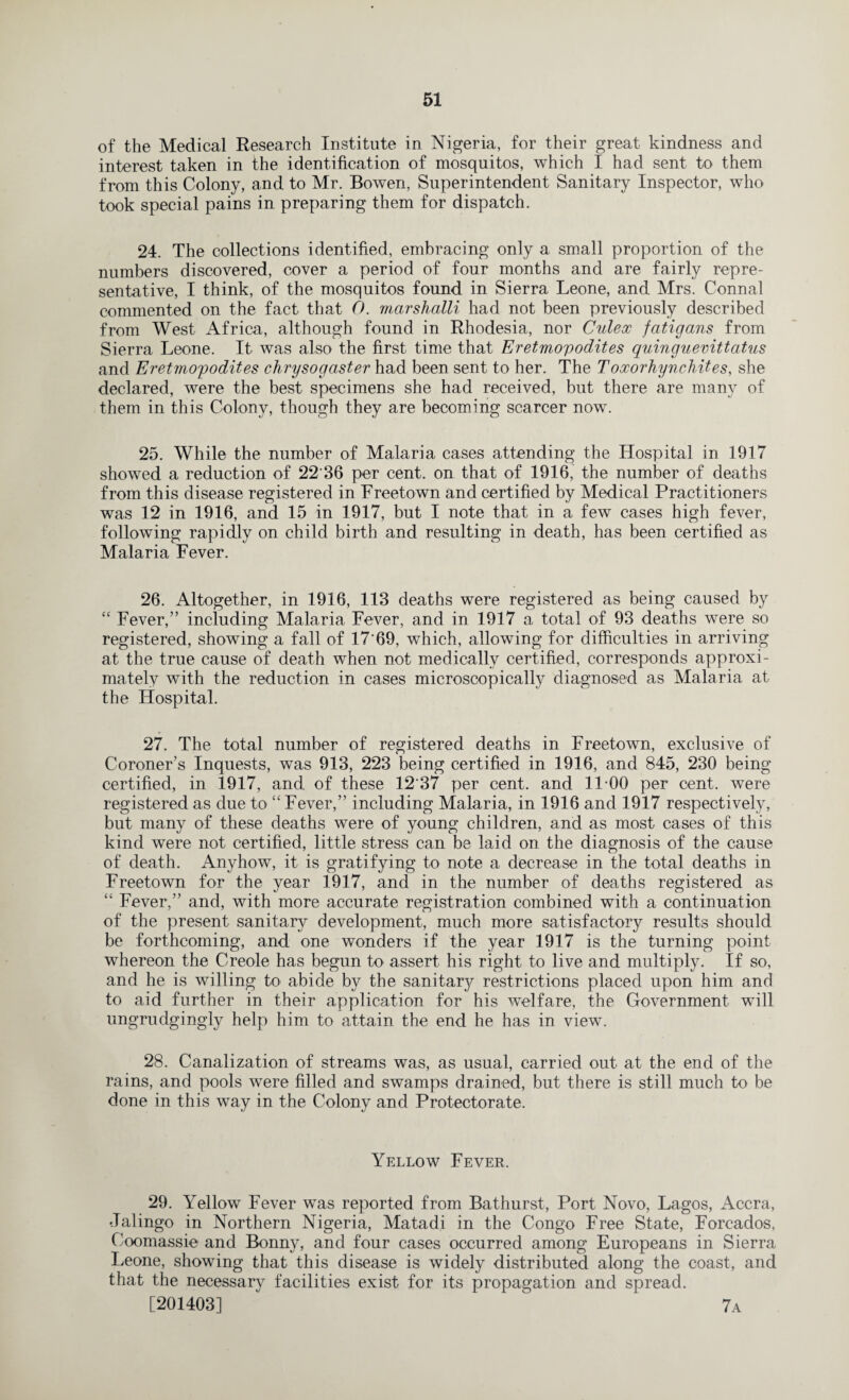 of the Medical Research Institute in Nigeria, for their great kindness and interest taken in the identification of mosquitos, which I had sent to them from this Colony, and to Mr. Bowen, Superintendent Sanitary Inspector, who took special pains in preparing them for dispatch. 24. The collections identified, embracing only a small proportion of the numbers discovered, cover a period of four months and are fairly repre¬ sentative, I think, of the mosquitos found in Sierra Leone, and Mrs. Connal commented on the fact that 0. marshalli had not been previously described from West Africa, although found in Rhodesia, nor Culex fatigans from Sierra Leone. It was also the first time that Eretmopodites quinguevittatus and Eretmopodites chrysogaster had been sent to her. The Toxorhynckites, she declared, were the best specimens she had received, but there are many of them in this Colony, though they are becoming scarcer now. 25. While the number of Malaria cases attending the Hospital in 1917 showed a reduction of 22'36 per cent, on that of 1916, the number of deaths from this disease registered in Freetown and certified by Medical Practitioners was 12 in 1916, and 15 in 1917, but I note that in a few cases high fever, following rapidly on child birth and resulting in death, has been certified as Malaria Fever. 26. Altogether, in 1916, 113 deaths were registered as being caused by “ Fever,” including Malaria Fever, and in 1917 a total of 93 deaths were so registered, showing a fall of 17'69, which, allowing for difficulties in arriving at the true cause of death when not medically certified, corresponds approxi¬ mately with the reduction in cases microscopically diagnosed as Malaria at the Hospital. 27. The total number of registered deaths in Freetown, exclusive of Coroner’s Inquests, was 913, 223 being certified in 1916, and 845, 230 being certified, in 1917, and of these 12'37 per cent, and 11-00 per cent, were registered as due to “ Fever,” including Malaria, in 1916 and 1917 respectively, but many of these deaths were of young children, and as most cases of this kind were not certified, little stress can be laid on the diagnosis of the cause of death. Anyhow, it is gratifying to note a decrease in the total deaths in Freetown for the year 1917, and in the number of deaths registered as “ Fever,” and, with more accurate registration combined with a continuation of the present sanitary development, much more satisfactory results should be forthcoming, and one wonders if the year 1917 is the turning point whereon the Creole has begun to assert his right to live and multiply. If so, and he is willing to abide by the sanitar}^ restrictions placed upon him and to aid further in their application for his welfare, the Government will ungrudgingly help him to attain the end he has in view. 28. Canalization of streams was, as usual, carried out at the end of the rains, and pools were filled and swamps drained, but there is still much to be done in this way in the Colony and Protectorate. Yellow Fever. 29. Yellow Fever was reported from Bathurst, Port Novo, Lagos, Accra, •Jalingo in Northern Nigeria, Matadi in the Congo Free State, Forcados, Coomassie and Bonny, and four cases occurred among Europeans in Sierra Leone, showing that this disease is widely distributed along the coast, and that the necessary facilities exist for its propagation and spread.