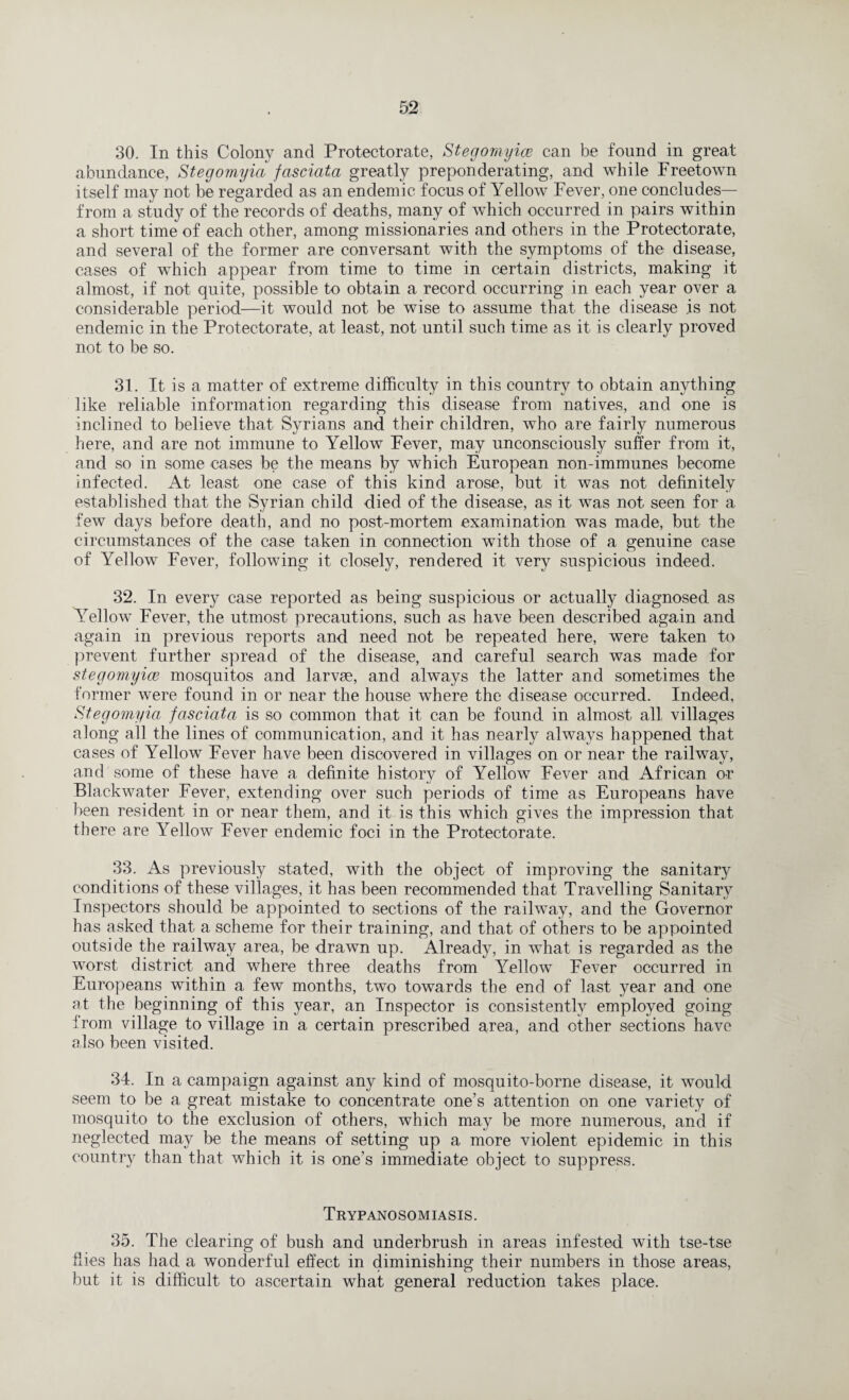 30. In this Colony and Protectorate, Stegomyice can be found in great abundance, Stegomyia fasciata greatly preponderating, and while Freetown itself may not be regarded as an endemic focus of Yellow Fever, one concludes— from a study of the records of deaths, many of which occurred in pairs within a short time of each other, among missionaries and others in the Protectorate, and several of the former are conversant with the symptoms of the disease, cases of which appear from time to time in certain districts, making it almost, if not quite, possible to obtain a record occurring in each year over a considerable period—it would not be wise to assume that the disease is not endemic in the Protectorate, at least, not until such time as it is clearly proved not to be so. 31. It is a matter of extreme difficulty in this country to obtain anything like reliable information regarding this disease from natives, and one is inclined to believe that Syrians and their children, who are fairly numerous here, and are not immune to Yellow Fever, may unconsciously suffer from it, and so in some cases be the means by which European non-immunes become infected. At least one case of this kind arose, but it was not definitely established that the Syrian child died of the disease, as it was not seen for a few days before death, and no post-mortem examination was made, but the circumstances of the case taken in connection with those of a genuine case of Yellow Fever, following it closely, rendered it very suspicious indeed. 32. In every case reported as being suspicious or actualty diagnosed as Yellow Fever, the utmost precautions, such as have been described again and again in previous reports and need not be repeated here, were taken to prevent further spread of the disease, and careful search was made for stegomyice mosquitos and larvae, and always the latter and sometimes the former were found in or near the house where the disease occurred. Indeed, Stegomyia fasciata is so common that it can be found in almost all villages along all the lines of communication, and it has nearly always happened that cases of Yellow Fever have been discovered in villages on or near the railway, and some of these have a definite history of Yellow Fever and African or Blackwater Fever, extending over such periods of time as Europeans have been resident in or near them, and it is this which gives the impression that there are Yellow Fever endemic foci in the Protectorate. 33. As previously stated, with the object of improving the sanitary conditions of these villages, it has been recommended that Travelling Sanitary Inspectors should be appointed to sections of the railway, and the Governor has asked that a scheme for their training, and that of others to be appointed outside the railway area, be drawn up. Already, in what is regarded as the worst district and where three deaths from Yellow Fever occurred in Europeans within a few months, two towards the end of last year and one at the beginning of this year, an Inspector is consistently employed going from village to village in a certain prescribed area, and other sections have also been visited. 34. In a campaign against any kind of mosquito-borne disease, it would seem to be a great mistake to concentrate one’s attention on one variety of mosquito to the exclusion of others, which may be more numerous, and if neglected may be the means of setting up a more violent epidemic in this country than that which it is one’s immediate object to suppress. Trypanosomiasis. 35. The clearing of bush and underbrush in areas infested with tse-tse files has had a wonderful effect in diminishing their numbers in those areas, but it is difficult to ascertain what general reduction takes place.