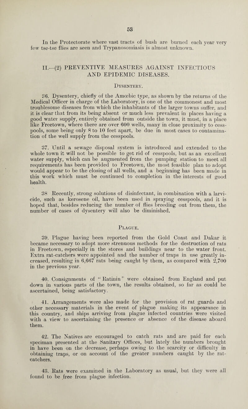 In the Protectorate where vast tracts of bush are burned each year very few tse-tse flies are seen and Trypanosomiasis is almost unknown. II.—(2) PREVENTIVE MEASURES AGAINST INFECTIOUS AND EPIDEMIC DISEASES. Dysentery. 36. Dysentery, chiefly of the Amoebic type, as shown by the returns of the Medical Officer in charge of the Laboratory, is one of the commonest and most troublesome diseases from which the inhabitants of the larger towns suffer, and it is clear that from its being absent or much less prevalent in places having a good water supply, entirely obtained from outside the town, it must, in a place like Freetown, where there are over 600 wells, many in close proximity to cess¬ pools, some being only 8 to 10 feet apart, be due in most cases to contamina¬ tion of the well supply from the cesspools. 37. Until a sewage disposal system is introduced and extended to the whole town it will not be possible to get rid of cesspools, but as an excellent water supply, which can be augmented from the pumping station to meet all requirements has been provided to Freetown, the most feasible plan to adopt would appear to be the closing of all wells, and a beginning has been made in this work which must be continued to completion in the interests of good health. 38 Recently, strong solutions of disinfectant, in combination with a larvi- cide, such as kerosene oil, have been used in spraying cesspools, and it is hoped that, besides reducing the number of flies breeding out from them, the number of cases of dysentery will also be diminished. Plague. 39. Plague having been reported from the Gold Coast and Dakar it became necessary to adopt more strenuous methods for the destruction of rats in Freetown, especially in the stores and buildings near to the water front. Extra rat-catchers were appointed and the number of traps in use greatly in¬ creased, resulting in 6,667 rats being caught by them, as compared with 2,700 in the previous year. 40. Consignments of “ Ratinin ” were obtained from England and put down in various parts of the town, the results obtained, so far as could be ascertained, being satisfactory. 41. Arrangements were also made for the provision of rat guards and other necessary materials in the event of plague making its appearance in this country, and ships arriving from plague infected countries were visited with a view to ascertaining the presence or absence of the disease aboard them. 42. The Natives are encouraged to catch rats and are paid for each speciman presented at the Sanitary Offices, but lately the numbers brought in have been on the decrease, perhaps owing to the scarcity or difficulty in obtaining traps, or on account of the greater numbers caught by the rat¬ catchers. 43. Rats were examined in the Laboratory as usual, but they were all found to be free from plague infection.