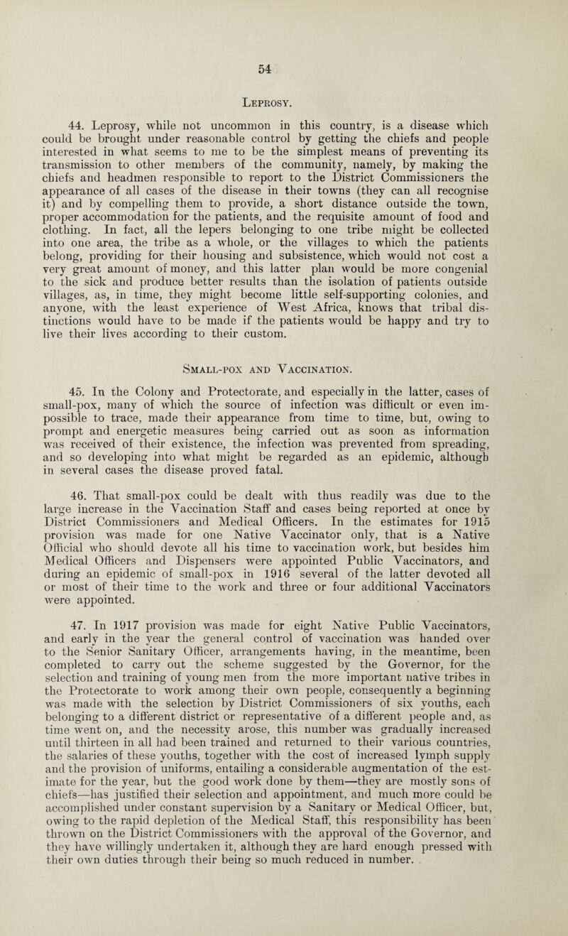 Lepeosy. 44. Leprosy, while not uncommon in this country, is a disease which could be brought under reasonable control by getting the chiefs and people interested in what seems to me to be the simplest means of preventing its transmission to other members of the community, namely, by making the chiefs and headmen responsible to report to the District Commissioners the appearance of all cases of the disease in their towns (they can all recognise it) and by compelling them to provide, a short distance outside the town, proper accommodation for the patients, and the requisite amount of food and clothing. In fact, all the lepers belonging to one tribe might be collected into one area, the tribe as a whole, or the villages to which the patients belong, providing for their housing and subsistence, which would not cost a very great amount of money, and this latter plan would be more congenial to the sick and produce better results than the isolation of patients outside villages, as, in time, they might become little self-supporting colonies, and anyone, with the least experience of West Africa, knows that tribal dis¬ tinctions would have to be made if the patients would be happy and try to live their lives according to their custom. Small-pox and Vaccination. 45. In the Colony and Protectorate, and especially in the latter, cases of small-pox, many of which the source of infection was difficult or even im¬ possible to trace, made their appearance from time to time, but, owing to prompt and energetic measures being carried out as soon as information was received of their existence, the infection was prevented from spreading, and so developing into what might be regarded as an epidemic, although in several cases the disease proved fatal. 46. That small-pox could be dealt with thus readily was due to the large increase in the Vaccination Staff and cases being reported at once by District Commissioners and Medical Officers. In the estimates for 1915 provision was made for one Native Vaccinator only, that is a Native Official who should devote all his time to vaccination work, but besides him Medical Officers and Dispensers were appointed Public Vaccinators, and during an epidemic of small-pox in 1916 several of the latter devoted all or most of their time to the work and three or four additional Vaccinators were appointed. 47. In 1917 provision was made for eight Native Public Vaccinators, and early in the year the general control of vaccination was handed over to the Senior Sanitary Officer, arrangements having, in the meantime, been completed to carry out the scheme suggested by the Governor, for the selection and training of young men from the more important native tribes in the Protectorate to work among their own people, consequently a beginning was made with the selection by District Commissioners of six youths, each belonging to a different district or representative of a different people and, as time went on, and the necessity arose, this number was gradually increased until thirteen in all had been trained and returned to their various countries, the salaries of these youths, together with the cost of increased lymph supply and the provision of uniforms, entailing a considerable augmentation of the est¬ imate for the year, but the good work done by them—they are mostly sons of chiefs—has justified their selection and appointment, and much more could be accomplished under constant supervision by a Sanitary or Medical Officer, but, owing to the rapid depletion of the Medical Staff, this responsibility has been thrown on the District Commissioners with the approval of the Governor, and they have willingly undertaken it, although they are hard enough pressed with their own duties through their being so much reduced in number.