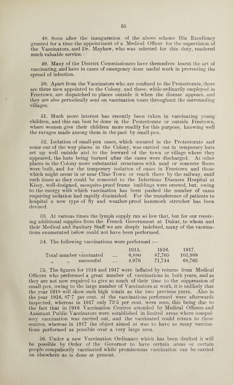 48. Soon after the inauguration of the above scheme His Excellency granted for a time the appointment of a Medical Officer for the supervision of the Vaccinators, and Dr. Mayhew, who was selected for this duty, rendered much valuable service. 49. Many of the District Commissioners have themselves learnt the art of vaccinating, and have in cases of emergency done useful work in preventing the spread of infection. 59. Apart from the Vaccinators who are confined to the Protectorate, there are three men appointed to the Colony, and these, while ordinarily employed in Freetown, are dispatched to places outside it when the disease appears, and they are also periodically sent on vaccination tours throughout the surrounding villages. 51. Much more interest has recently been taken in vaccinating young children, and this can best be done in the Protectorate or outside Freetown, where women give their children more readily for this purpose, knowing well the ravages made among them in the past by small-pox. 52. Isolation of small-pox cases, which occured in the Protectorate and some out of the way places in the Colony, was carried out in temporary huts set up well outside and to the leeward of the town or village where they appeared, the huts being burned after the cases were discharged. At other places in the Colony more substantial structures with mud or concrete floors were built, and for the temporary isolation of cases in Freetown and those which might occur in or near Cline Town or reach there by the railway, until such times as they could be removed to the Infectious Diseases Hospital at Kissy, well-designed, mosquito-proof frame buildings were erected, but, owing to the energy with which vaccination has been pushed the number of cases requiring isolation had rapidly diminished. For the transference of patients to hospital a newr type of fly and weather-proof hammock stretcher has been devised. 53. At various times the lymph supply ran so low that, but for our receiv¬ ing additional supplies from the French Government at Dakar, to whom and their Medical and Sanitary Staff we are deeply indebted, many of the vaccina¬ tions enumerated below could not have been performed. 54. The following vaccinations were performed :— 1915. 1916. 1917. Total number vaccinated ... 6,88U 87,705 105,988 „ ,, successful ... 4,976 71,744 68,763 55. The figures for 1916 and 1917 were inflated by returns from Medical Officers who performed a great number of vaccinations in both years, and as they are not now required to give so much of their time to the suppression of small-pox, owing to the large number of Vaccinators at work, it is unlikely that the year 1918 will show such high totals as the two previous years. Also in the year 1916, 87’7 per cent, of the vaccinations performed were afterwards inspected, whereas in 1917 only 73-5 per cent, were seen, this being due to the fact that in 3 916 Vaccination Centres attended by Medical Officers and Assistant Public Vaccinators were established in limited areas where compul¬ sory vaccination was carried out, and the vaccinated could return to these centres, whereas in 1917 the object aimed at was to have as many vaccina¬ tions performed as possible over a very large area. 56. Under a new Vaccination Ordinance which has been drafted it will be possible by Order of the Governor to have certain areas or certain people compulsorily vaccinated while promiscuous vaccination can be carried on elsewhere as is done at present.