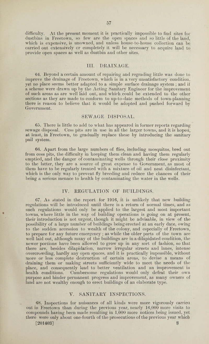 difficulty. At the present moment it is practically impossible to find sites for dustbins in Freetown, so few are the open spaces and so little of the land, which is expensive, is unowned, and unless house-to-house collection can be carried out extensively or completely it will be necessary to acquire land to provide open spaces as well as dustbin and other sites. III. DRAINAGE. 64. Beyond a certain amount of repairing and regrading little was done to improve the drainage of Freetown, which is in a very unsatisfactory condition, yet no place seems better adapted to a simple surface drainage system ; and if a scheme were drawn up by the Acting Sanitary Engineer for the improvement of such areas as are well laid out, and which could be extended to the other sections as they are made to conform to up-to-date methods of town-planning there is reason to believe that it would be adopted and pushed forward by Government. SEWAGE DISPOSAL. 65. There is little to add to what has appeared in former reports regarding sewage disposal. Cess pits are in use in all the larger towns, and it is hoped, at least, in Freetown, to gradually replace these by introducing the sanitary pail system. 66. Apart from the large numbers of flies, including mosquitos, bred out from cess pits, the difficulty in keeping them clean and having them regularly emptied, and the danger of contaminating wells through their close proximity to the latter, they are a source of great expense to Government, as most of them have to be regularly treated with a mixture of oil and neat disinfectant, which is the only way to prevent fly breeding and reduce the chances of their being a serious menace to health by contaminating the water in the wells. IV. REGULATION OF BUILDINGS. 67. As stated in the report for 1916, it is unlikely that new building regulations will be introduced until there is a return of normal times, and as such regulations would only be applied to the largest and most important towns, where little in the way of building operations is going on at present, their introduction is not urgent, though it might be advisable, in view of the possibility of a large number of buildings being erected at an early date, owing to the sudden accession to wealth of the colony, and especially of Freetown, to prepare for any future emergency ; as while the older parts of the town are well laid out, although many of the buildings are in a dilapidated condition, the newer portions have been allowed to grow up in any sort of fashion, so that there are, besides dilapidation, narrow irregular streets and lanes, intense overcrowding, hardly any open spaces, and it is practically impossible, without more or less complete destruction of certain areas, to devise a means of draining them or making streets sufficiently wide to meet the needs of the place, and consequently lead to better ventilation and an improvement in health conditions. Cumbersome regulations would only defeat their own purpose and hinder permanent progress and improvement, as many owners of land are not wealthy enough to erect buildings of an elaborate type. V. SANITARY INSPECTIONS. 68. Inspections for nuisances of all kinds were more vigorously carried out in Freetown than during the previous year, nearly 16,000 more visits to compounds having been made resulting in 1,000 more notices being issued, yet there were only about one-fourth of the prosecutions of the previous year which [201403] 8