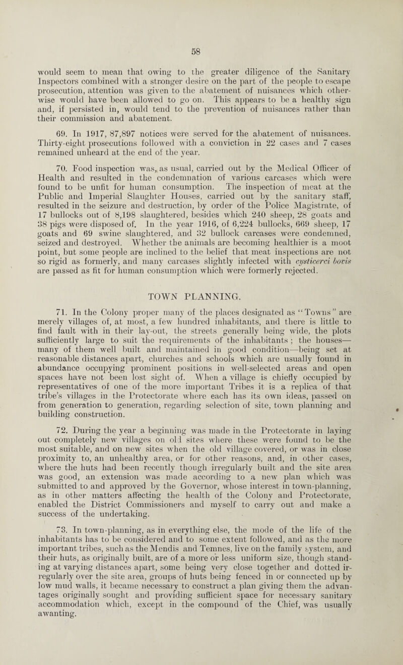 would seem to mean that owing to the greater diligence of the Sanitary Inspectors combined with a stronger desire on the part of the people to escape prosecution, attention was given to the abatement of nuisances which other¬ wise would have been allowed to go on. This appears to be a healthy sign and, if persisted in, would tend to the prevention of nuisances rather than their commission and abatement. 69. In 1917, 87,897 notices were served for the abatement of nuisances. Thirty-eight prosecutions followed with a conviction in 22 cases and 7 cases remained unheard at the end of the year. 70. Food inspection was, as usual, carried out by the Medical Officer of Health and resulted in the condemnation of various carcases which were found to be unfit for human consumption. The inspection of meat at the Public and Imperial Slaughter Houses, carried out by the sanitary staff, resulted in the seizure and destruction, by order of the Police Magistrate, of 17 bullocks out of 8,198 slaughtered, besides which 240 sheep, 28 goats and 98 pigs were disposed of. In the year 1916, of 6,224 bullocks, 669 sheep, 17 goats and 69 swine slaughtered, and 32 bullock carcases were condemned, seized and destroyed. Whether the animals are becoming healthier is a moot point, but some people are inclined to the belief that meat inspections are not so rigid as formerly, and many carcases slightly infected with cysticerci bovis are passed as fit for human consumption which were formerly rejected. TOWN PLANNING. 71. In the Colony proper many of the places designated as “Towns” are merely villages of, at most, a few hundred inhabitants, and there is little to find fault with in their lay-out, the streets generally being wide, the plots sufficiently large to suit the requirements of the inhabitants ; the houses— many of them well built and maintained in good condition—being set at reasonable distances apart, churches and schools which are usually found in abundance occupying prominent positions in well-selected areas and open spaces have not been lost sight of. When a village is chiefly occupied by representatives of one of the more important Tribes it is a replica of that tribe’s villages in the Protectorate where each has its own ideas, passed on from generation to generation, regarding selection of site, town planning and building construction. O 72. During the year a beginning was made in the Protectorate in laying out completely new villages on old sites where these were found to be the most suitable, and on new sites when the old village covered, or was in close proximity to, an unhealthy area, or for other reasons, and, in other cases, where the huts had been recently though irregularly built and the site area was good, an extension was made according to a new plan which was submitted to and approved by the Governor, whose interest in town-planning, as in other matters affecting the health of the Colony and Protectorate, enabled the District Commissioners and myself to carry out and make a success of the undertaking. 73. In town-planning, as in everything else, the mode of the life of the inhabitants has to be considered and to some extent followed, and as the more important tribes, such as the Mendis and Temnes, live on the family system, and their huts, as originally built, are of a more or less uniform size, though stand¬ ing at varying distances apart, some being very close together and dotted ir¬ regularly over the site area, groups of huts being fenced in or connected up by low mud walls, it became necessary to construct a plan giving them the advan¬ tages originally sought and providing sufficient space for necessary sanitary accommodation which, except in the compound of the Chief, was usually awanting.